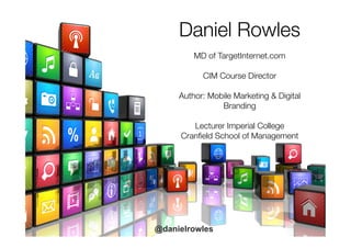 Daniel Rowles

MD of TargetInternet.com

CIM Course Director

Author: Mobile Marketing & Digital
Branding

Lecturer Imperial College
Cranﬁeld School of Management

@danielrowles
 
