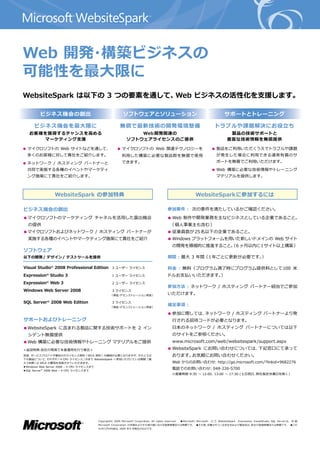 Web 開発 構築ビジネスの
      ・
可能性を最大限に
WebsiteSpark は以下の 3 つの要素を通して、Web ビジネスの活性化を支援します。

         ビジネス機会の創出                                         ソフトウェアとソリューション                                                                サポートとトレーニング

     ビジネス機会を最大限に                                        無償で最新技術の開発環境整備                                                            トラブルや課題解決にお役立ち
   お客様を獲得するチャンスを高める                                              Web 開発関連の                                                                  製品の技術サポートと
      マーケティング支援                                              ソフトウェアライセンスのご提供                                                               豊富な技術情報を無償提供

● マイクロソフトの Web サイトなどを通して、                             ● マイクロソフトの Web 関連テクノロジーを                                                  ● 製品をご利用いただくうえでトラブルや課題
  多くのお客様に対して貴社をご紹介します。                                    利用した構築に必要な製品群を無償で使用                                                      が発生した場合に利用できる通常有償のサ

● ネットワーク / ホスティング パートナーと                                  できます。                                                                    ポートを無償でご利用いただけます。

  共同で実施する各種のイベントやマーケティ                                                                                                          ● Web 構築に必要な技術情報やトレーニング
  ング施策にて貴社をご紹介します。                                                                                                                 マテリアルを提供します。



                 WebsiteSpark の参加特典                                                                                WebsiteSpark に参加するには

ビジネス機会の創出　                                                                                   参加要件 : 次の要件を満たしているかご確認ください。

● マイクロソフトのマーケティング チャネルを活用した露出機会                                                              ● Web 制作や開発業務を主なビジネスとしている企業であること。
  の提供                                                                                          （ 個人事業主も含む ）
● マイクロソフトおよびネットワーク / ホスティング パートナーが                                                           ● 従業員数が 25 名以下の企業であること。
  実施する各種のイベントやマーケティング施策にて貴社をご紹介                                                              ● Windows プラットフォームを用いた新しいドメインの Web サイト
                                                                                                 の開発を積極的に推進すること。 6 ヶ月以内に1 サイト以上構築 ）
                                                                                                               （
ソフトウェア　
以下の開発 / デザイン / テストツールを提供                                                                     期間 : 最大 3 年間（ 1 年ごとに更新が必要です。）

Visual Studio® 2008 Professional Edition          3 ユーザー ライセンス                               料金 : 無料（ プログラム満了時にプログラム提供料として100 米
Expression Studio 3
            ®
                                                  1 ユーザー ライセンス                               ドルお支払いいただきます。）
Expression® Web 3                                 2 ユーザー ライセンス
                                                                                             参加方法 : ネットワーク / ホスティング パートナー経由でご参加
Windows Web Server 2008                           3 ライセンス
                                                 （ 検証 デモンストレーション用途 ）
                                                     ・                                       いただけます。

SQL Server 2008 Web Edition
             ®
                                                  3 ライセンス
                                                 （ 検証 デモンストレーション用途 ）
                                                     ・
                                                                                             補足事項 :

                                                                                             ● 参加に際しては、ネットワーク / ホスティング パートナーより発
サポートおよびトレーニング                                                                                    行される招待コードが必要となります。
● WebsiteSpark に含まれる製品に関する技術サポートを 2 イン                                                           日本のネットワーク / ホスティング パートナーについては以下
  シデント無償提供                                                                                       のサイトをご参照ください。
● Web 構築に必要な技術情報やトレーニング マテリアルをご提供                                                                www.microsoft.com/web/websitespark/support.aspx
<追加特典 自社の環境で本番運用を行う場合 >
     ：                                                                                       ● WebsiteSpark にお問い合わせについては、下記窓口にて承って
別途、  サービスプロバイダ様向けのライセンス契約（ SPLA 契約 ）の締結が必要となりますが、               その上で以                            おります。お気軽にお問い合わせください。
下の製品について、      それぞれ「 4 CPU ライセンス 」    分まで WebsiteSpark へ参加いただいている期間（ 最
大 3 年間 ） SPLA の費用を免除させていただきます。
        は                                                                                        Web からのお問い合わせ http://go.microsoft.com/?linkid=9682276
                                                                                                              ：
● Windows Web Server 2008 – 4 CPU ライセンスまで
            ®
● SQL Server 2008 Web – 4 CPU ライセンスまで
                                                                                                 電話でのお問い合わせ 048-226-5700
                                                                                                           ：
                                                                                                 ※営業時間 9:30 ～ 12:00、13:00 ～ 17:30 ( 土日祝日、弊社指定休業日を除く）




                                        Copyright© 2009 Microsof t Corporation. All rights reser ved.　 ●Microsof t、Microsof t   ロ ゴ、WebsiteSpark 、Expression、VisualStudio、SQL Ser ver は、 米 国
                                        Microsof t Corporation の米国およびその他の国における登録商標または商標です。　●その他、記載されている会社名および製品名は、各社の登録商標または商標です。　●この
                                        カタログの内容は、2009 年 9 月現在のものです。
 