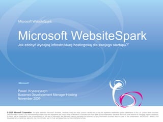 Microsoft WebsiteSpark
               Jak zdobyć wydajną infrastrukturę hostingową dla swojego startupu?”




               Paweł Kryszczyszyn
               Busienss Developement Manager Hosting
               November 2009



© 2009 Microsoft Corporation. All rights reserved. Microsoft, Windows, Windows Vista and other product names are or may be registered trademarks and/or trademarks in the U.S. and/or other countries.
The information herein is for informational purposes only and represents the current view of Microsoft Corporation as of the date of this presentation. Because Microsoft must respond to changing market conditions,
it should not be interpreted to be a commitment on the part of Microsoft, and Microsoft cannot guarantee the accuracy of any information provided after the date of this presentation. MICROSOFT MAKES NO
WARRANTIES, EXPRESS, IMPLIED OR STATUTORY, AS TO THE INFORMATION IN THIS PRESENTATION.
 