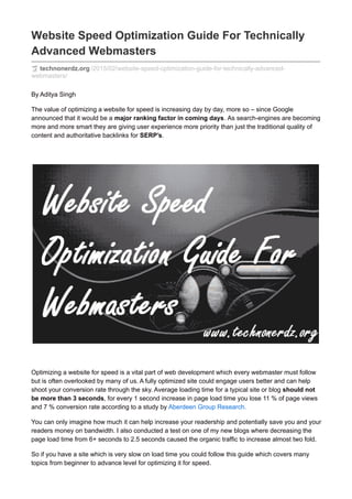 Website Speed Optimization Guide For Technically
Advanced Webmasters
technonerdz.org /2015/02/website-speed-optimization-guide-for-technically-advanced-
webmasters/
By Aditya Singh
The value of optimizing a website for speed is increasing day by day, more so – since Google
announced that it would be a major ranking factor in coming days. As search-engines are becoming
more and more smart they are giving user experience more priority than just the traditional quality of
content and authoritative backlinks for SERP’s.
Optimizing a website for speed is a vital part of web development which every webmaster must follow
but is often overlooked by many of us. A fully optimized site could engage users better and can help
shoot your conversion rate through the sky. Average loading time for a typical site or blog should not
be more than 3 seconds, for every 1 second increase in page load time you lose 11 % of page views
and 7 % conversion rate according to a study by Aberdeen Group Research.
You can only imagine how much it can help increase your readership and potentially save you and your
readers money on bandwidth. I also conducted a test on one of my new blogs where decreasing the
page load time from 6+ seconds to 2.5 seconds caused the organic traffic to increase almost two fold.
So if you have a site which is very slow on load time you could follow this guide which covers many
topics from beginner to advance level for optimizing it for speed.
 