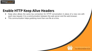 Enable HTTP Keep Alive Headers
● Keep alive allows the same tcp connection for HTTP conversation in place of a new one with
each new request. It is a communication between the web server and the web browser.
● This communication helps grabbing more than one file at a time.
 