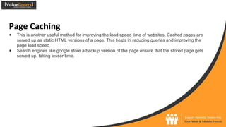 Page Caching
● This is another useful method for improving the load speed time of websites. Cached pages are
served up as static HTML versions of a page. This helps in reducing queries and improving the
page load speed.
● Search engines like google store a backup version of the page ensure that the stored page gets
served up, taking lesser time.
 