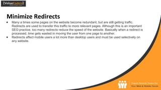 Minimize Redirects
● Many a times some pages on the website become redundant, but are still getting traffic.
Redirects are used to transfer this traffic to more relevant pages. Although this is an important
SEO practice, too many redirects reduce the speed of the website. Basically when a redirect is
processed, time gets wasted in moving the user from one page to another.
● Redirects affect mobile users a lot more than desktop users and must be used selectively on
any website.
 