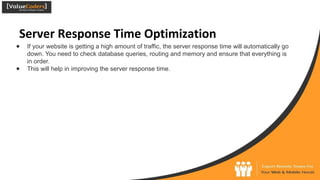 Server Response Time Optimization
● If your website is getting a high amount of traffic, the server response time will automatically go
down. You need to check database queries, routing and memory and ensure that everything is
in order.
● This will help in improving the server response time.
 
