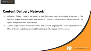Content Delivery Network
● A Content Delivery Network transfers the static files to servers that are close to the users. This
helps in making the web pages load faster. A CDN is more suitable for larger websites, for
speed and performance improvement.
● A CDN helps in faster delivery of content and and web pages to the servers at user locations.
More and more websites are using CDNs to improve the speed of their website.
 