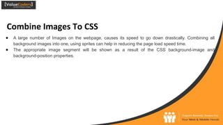 Combine Images To CSS
● A large number of Images on the webpage, causes its speed to go down drastically. Combining all
background images into one, using sprites can help in reducing the page load speed time.
● The appropriate image segment will be shown as a result of the CSS background-image and
background-position properties.
 
