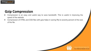 Gzip Compression
● Compression is an easy and useful way to save bandwidth. This is useful in improving the
speed of the website.
● Compression of HTML and CSS files with gzip helps in saving fifty to seventy percent of the size
of the file.
 