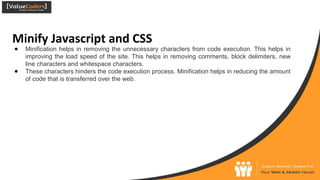 Minify Javascript and CSS
● Minification helps in removing the unnecessary characters from code execution. This helps in
improving the load speed of the site. This helps in removing comments, block delimiters, new
line characters and whitespace characters.
● These characters hinders the code execution process. Minification helps in reducing the amount
of code that is transferred over the web.
 