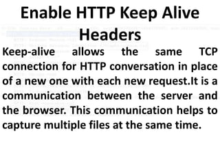 Keep-alive allows the same TCP
connection for HTTP conversation in place
of a new one with each new request.It is a
communication between the server and
the browser. This communication helps to
capture multiple files at the same time.
Enable HTTP Keep Alive
Headers
 