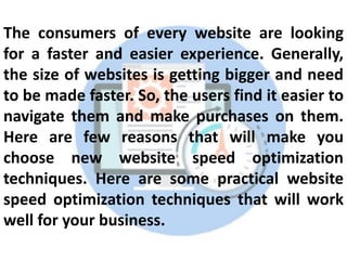 The consumers of every website are looking
for a faster and easier experience. Generally,
the size of websites is getting bigger and need
to be made faster. So, the users find it easier to
navigate them and make purchases on them.
Here are few reasons that will make you
choose new website speed optimization
techniques. Here are some practical website
speed optimization techniques that will work
well for your business.
 