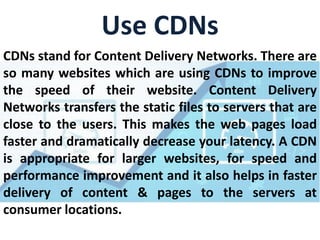 Use CDNs
CDNs stand for Content Delivery Networks. There are
so many websites which are using CDNs to improve
the speed of their website. Content Delivery
Networks transfers the static files to servers that are
close to the users. This makes the web pages load
faster and dramatically decrease your latency. A CDN
is appropriate for larger websites, for speed and
performance improvement and it also helps in faster
delivery of content & pages to the servers at
consumer locations.
 