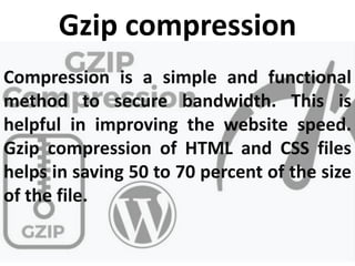 Gzip compression
Compression is a simple and functional
method to secure bandwidth. This is
helpful in improving the website speed.
Gzip compression of HTML and CSS files
helps in saving 50 to 70 percent of the size
of the file.
 