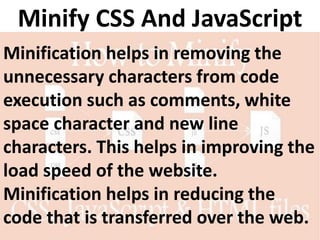 Minify CSS And JavaScript
Minification helps in removing the
unnecessary characters from code
execution such as comments, white
space character and new line
characters. This helps in improving the
load speed of the website.
Minification helps in reducing the
code that is transferred over the web.
 
