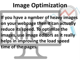 If you have a number of heavy images
on your webpage then it can actually
reduce its speed. To optimize the
images, use image editors as it really
helps in improving the load speed
time of the pages.
Image Optimization
 