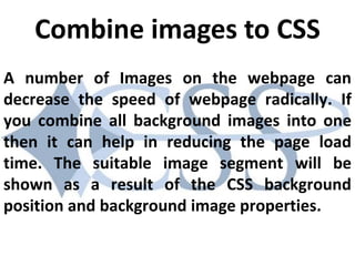 A number of Images on the webpage can
decrease the speed of webpage radically. If
you combine all background images into one
then it can help in reducing the page load
time. The suitable image segment will be
shown as a result of the CSS background
position and background image properties.
Combine images to CSS
 