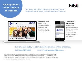 Raising the bar
when it comes
to websites

At hibu, we’re out to prove why one of our
websites should be your website of choice.

Top-rated sites
76% of small
business websites
under perform
compared to hibu
website standards1

Top mobile
experience
87% of small
business websites
have a poor mobile
experience
compared to hibu
mobile website
standards2

Call or email today to start building a better online presence.
Call: 800.929.3556

Email: servicecenter@hibu.com

Source: hibu internal statistics based on hibu's US salesforce analysis of 25,696 small business websites using the Silktide website assessment tool, 16-29
September 2013. When first set live, all hibu Websites meet or exceed standard scores which would have put them in the top 24% (overall rating) of the study.

1

Source: hibu internal statistics based on hibu's US salesforce analysis of 25,696 small business websites using the Silktide website assessment tool, 16-29
September 2013. When first set live, all hibu Websites meet or exceed standard scores which would have put them in the top 13% (mobile experience) of the study.

2

© 2013 hibu Inc. All rights reserved. hibuTM is a trademark of hibu (UK) Limited.

 