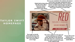 TAY L O R S W I F T
H O M E P A G E
As you click on her
website, she is
promoting her new
studio album.
Bright bold writing with
the title of the album
draw the viewers'
attention to the
promotion of the album.
The colour pallete for this page and
as you scroll down are red and
cream. This links to the colours of
the outfit that she is wearing in the
CD cover, which connects her music
to the website itself.
Even as you scroll down the website, the banner
at the top of the page continuously shows
socials and navigational tools. This is so that the
viewers can both easily navigate through to
other pages of her website and so they know
where else to find her on social media.
The image on the left
hand side has been used
to promote her album as
this is the actual album
cover image.
 