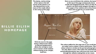 B I L L I E E I L I S H
H O M E P A G E
The dainty, swirly writing
of her name in the left
corner of the banner is in
the identical font to the
name of the studio album
in the centre of the page.
Even as you scroll down the website, the banne
at the top of the page continuously shows
socials and navigational tools. This is so that th
viewers can both easily navigate through to
other pages of her website and so they know
where else to find her on social media.
The colour pallete for this page and as you scroll dow
are nudes such as whites, creams and browns. This
colour scheme is similar to the portait photograph o
her (the album cover). This makes the websitelook
aestetically pleasing but also references the music vide
through the website making links to her music.
With the text on the page
being a white/cream colour
on abrown background it
allows the writing to stand
out to viewers of the website
without having to be a bright,
bold font.
 