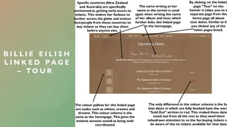 B I L L I E E I L I S H
L I N K E D P A G E
– T O U R
By clicking on the linked
page "Tour" on the
banner it takes you to a
separate page from the
home page all about
tour dates. Similar to if
you clicked any of the
other pages listed.
The colour pallete for this linked page
are nudes such as whites, creams and
browns. This colour scheme is the
same as the homepage. This gives the
website aestetic aswell as being well-
coordinated.
The only difference in the colour scheme is the fac
that dates in which are fully booked have the word
"Sold Out" written in red. This maked these date
stand out from all the rest as they need them
tobedrawn attention to so the fan buying tickets ca
be aware of the no tickets available for that date.
Specific countries (New Zealand
and Australia) are specifically
mentioned as getting early access to
tickets. This widens her fanbase to
further across the globe and entises
fans/people from those countries to
buy tickets as they can buy them
before anyone else.
The same writing as her
name in the corner is used
again when writing the name
of her album and tour, which
further links this linked page
to the homepage.
 