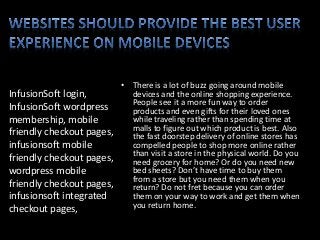 InfusionSoft login,
InfusionSoft wordpress
membership, mobile
friendly checkout pages,
infusionsoft mobile
friendly checkout pages,
wordpress mobile
friendly checkout pages,
infusionsoft integrated
checkout pages,
• There is a lot of buzz going around mobile
devices and the online shopping experience.
People see it a more fun way to order
products and even gifts for their loved ones
while traveling rather than spending time at
malls to figure out which product is best. Also
the fast doorstep delivery of online stores has
compelled people to shop more online rather
than visit a store in the physical world. Do you
need grocery for home? Or do you need new
bed sheets? Don’t have time to buy them
from a store but you need them when you
return? Do not fret because you can order
them on your way to work and get them when
you return home.
 