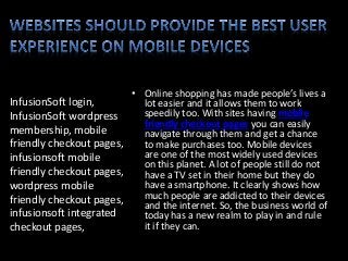 InfusionSoft login,
InfusionSoft wordpress
membership, mobile
friendly checkout pages,
infusionsoft mobile
friendly checkout pages,
wordpress mobile
friendly checkout pages,
infusionsoft integrated
checkout pages,
• Online shopping has made people’s lives a
lot easier and it allows them to work
speedily too. With sites having mobile
friendly checkout pages you can easily
navigate through them and get a chance
to make purchases too. Mobile devices
are one of the most widely used devices
on this planet. A lot of people still do not
have a TV set in their home but they do
have a smartphone. It clearly shows how
much people are addicted to their devices
and the internet. So, the business world of
today has a new realm to play in and rule
it if they can.
 