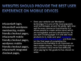 InfusionSoft login,
InfusionSoft wordpress
membership, mobile
friendly checkout pages,
infusionsoft mobile
friendly checkout pages,
wordpress mobile
friendly checkout pages,
infusionsoft integrated
checkout pages,
• Does your website use Wordpress
technology? It is one of the most popularly
used technologies around the globe right now
and the woo commerce functionality in it
allows people to create online stores which
are manageable and very attractive too. As
you start creating pages in it and add more
products to it, make sure your wordpress
mobile friendly checkout pages are there too.
Let the final page of completing the
transaction be available to all customers on
their mobile devices. This is the final step so
your customer shoul never face difficulty
when paying for the goods he has chosen to
order.
 