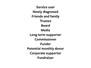 Service user
Newly diagnosed
Friends and family
Trustee
Board
Media
Long term supporter
Commissioner
Funder
Potential monthly donor
Corporate supporter
Fundraiser
 