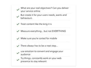 Measure everything… but not EVERYTHING
Make sure you’re sorted for mobile
Treat content like the king it is
What are your real objectives? Can you deliver
your service online
Try things, constantly work on your web
presence to stay relevant
There always has to be a next step…
use emotion to convert and engage your
audience
But create it for your users needs, wants and
behaviours
 