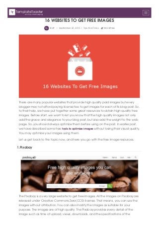 16 WEBSITES TO GET FREE IMAGES
Staff | September 22, 2015 | Tips And Tricks WordPress
There are many popular websites that provide high quality paid images but every
blogger may not afford paying license fee to get images for each of its blog post. So,
to their help, we have put together some great resources to obtain high quality free
images. Before start, we want to let you know that the high quality images not only
add the grace and elegance to your blog post, but also add the weight to the web
page. So, you should always optimize them before using on the post. In earlier post,
we have described some free tools to optimize images without losing their visual quality.
You may optimize your images using them.
Let us get back to the topic now, and here you go with the free image resources.
1.Pixabay
The Pixabay is a very large website to get free images. All the images on Pixabay are
released under Creative Commons Zero(CC0) license. That means, you can use the
images without attribution. You can also modify the images as suitable for your
purpose. The images are of high quality. The Pixabay provides every detail of the
image such as time of upload, views, downloads, and the specifications of the
Let's Enjoy Web Designing
TemplateToaster
 