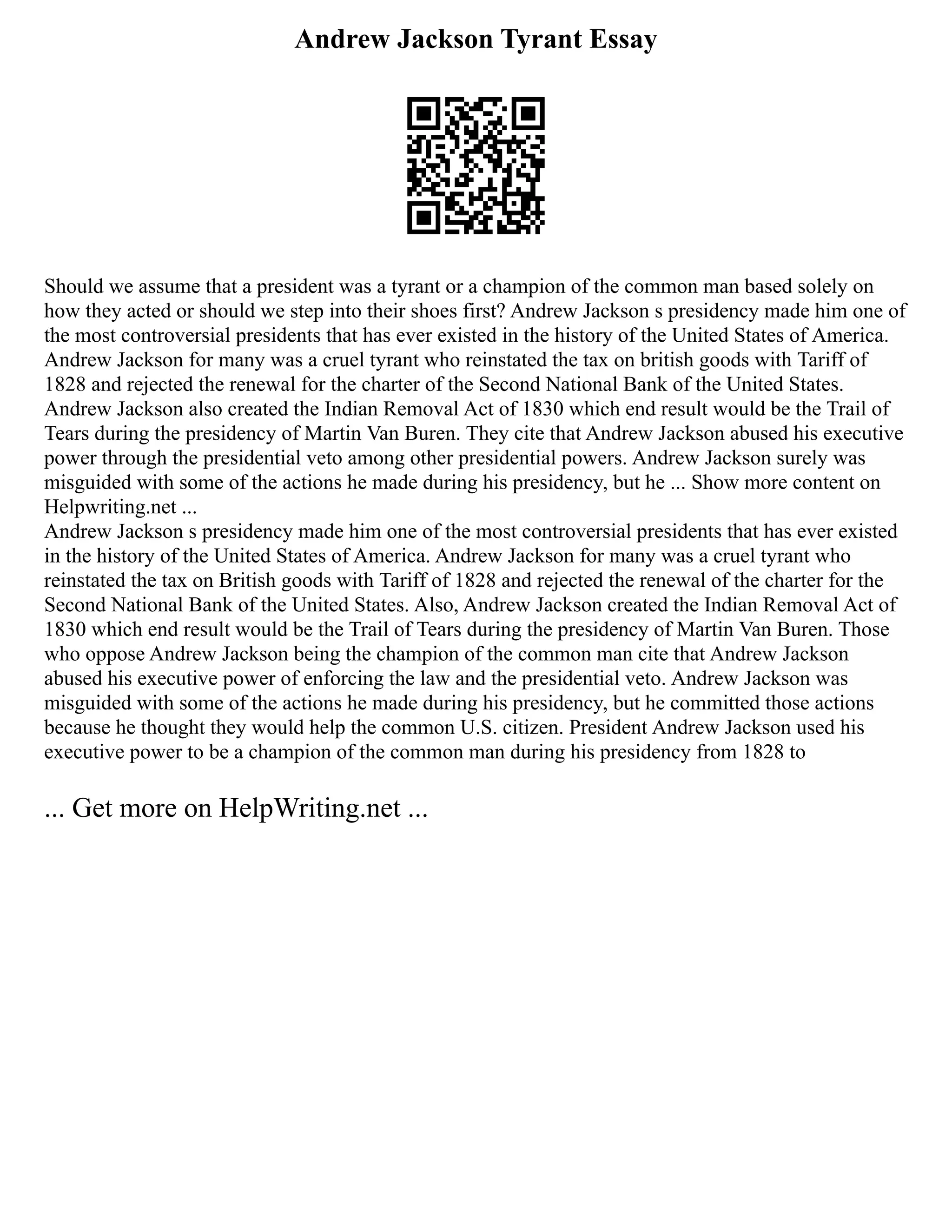 Andrew Jackson Tyrant Essay
Should we assume that a president was a tyrant or a champion of the common man based solely on
how they acted or should we step into their shoes first? Andrew Jackson s presidency made him one of
the most controversial presidents that has ever existed in the history of the United States of America.
Andrew Jackson for many was a cruel tyrant who reinstated the tax on british goods with Tariff of
1828 and rejected the renewal for the charter of the Second National Bank of the United States.
Andrew Jackson also created the Indian Removal Act of 1830 which end result would be the Trail of
Tears during the presidency of Martin Van Buren. They cite that Andrew Jackson abused his executive
power through the presidential veto among other presidential powers. Andrew Jackson surely was
misguided with some of the actions he made during his presidency, but he ... Show more content on
Helpwriting.net ...
Andrew Jackson s presidency made him one of the most controversial presidents that has ever existed
in the history of the United States of America. Andrew Jackson for many was a cruel tyrant who
reinstated the tax on British goods with Tariff of 1828 and rejected the renewal of the charter for the
Second National Bank of the United States. Also, Andrew Jackson created the Indian Removal Act of
1830 which end result would be the Trail of Tears during the presidency of Martin Van Buren. Those
who oppose Andrew Jackson being the champion of the common man cite that Andrew Jackson
abused his executive power of enforcing the law and the presidential veto. Andrew Jackson was
misguided with some of the actions he made during his presidency, but he committed those actions
because he thought they would help the common U.S. citizen. President Andrew Jackson used his
executive power to be a champion of the common man during his presidency from 1828 to
... Get more on HelpWriting.net ...
 
