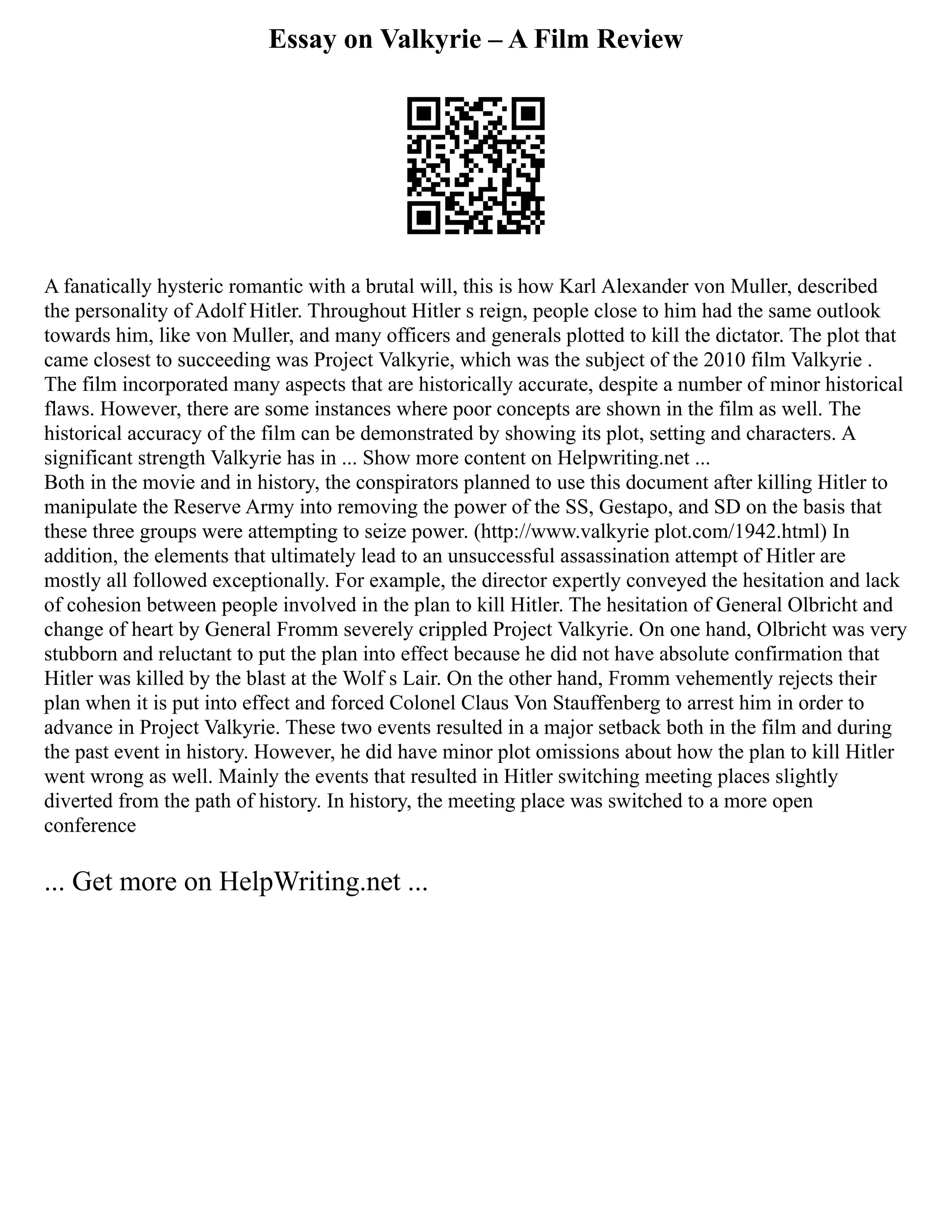 Essay on Valkyrie – A Film Review
A fanatically hysteric romantic with a brutal will, this is how Karl Alexander von Muller, described
the personality of Adolf Hitler. Throughout Hitler s reign, people close to him had the same outlook
towards him, like von Muller, and many officers and generals plotted to kill the dictator. The plot that
came closest to succeeding was Project Valkyrie, which was the subject of the 2010 film Valkyrie .
The film incorporated many aspects that are historically accurate, despite a number of minor historical
flaws. However, there are some instances where poor concepts are shown in the film as well. The
historical accuracy of the film can be demonstrated by showing its plot, setting and characters. A
significant strength Valkyrie has in ... Show more content on Helpwriting.net ...
Both in the movie and in history, the conspirators planned to use this document after killing Hitler to
manipulate the Reserve Army into removing the power of the SS, Gestapo, and SD on the basis that
these three groups were attempting to seize power. (http://www.valkyrie plot.com/1942.html) In
addition, the elements that ultimately lead to an unsuccessful assassination attempt of Hitler are
mostly all followed exceptionally. For example, the director expertly conveyed the hesitation and lack
of cohesion between people involved in the plan to kill Hitler. The hesitation of General Olbricht and
change of heart by General Fromm severely crippled Project Valkyrie. On one hand, Olbricht was very
stubborn and reluctant to put the plan into effect because he did not have absolute confirmation that
Hitler was killed by the blast at the Wolf s Lair. On the other hand, Fromm vehemently rejects their
plan when it is put into effect and forced Colonel Claus Von Stauffenberg to arrest him in order to
advance in Project Valkyrie. These two events resulted in a major setback both in the film and during
the past event in history. However, he did have minor plot omissions about how the plan to kill Hitler
went wrong as well. Mainly the events that resulted in Hitler switching meeting places slightly
diverted from the path of history. In history, the meeting place was switched to a more open
conference
... Get more on HelpWriting.net ...
 