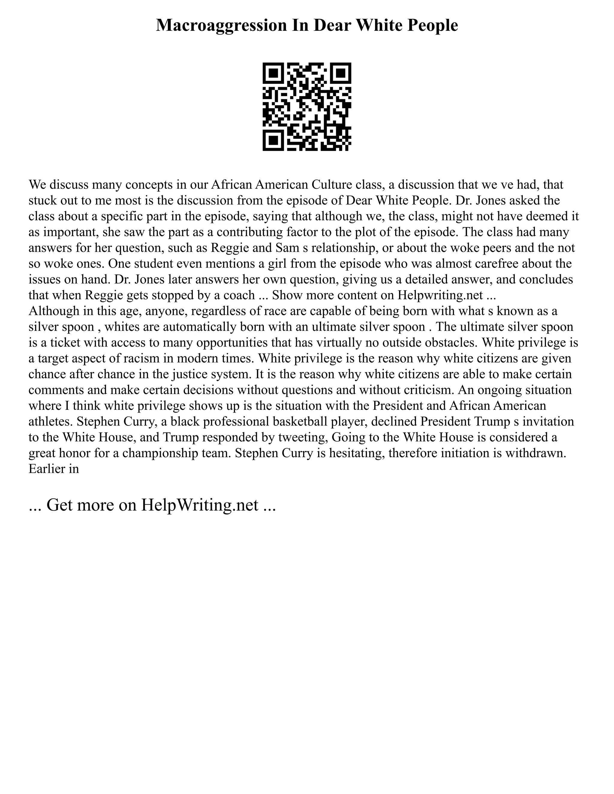 Macroaggression In Dear White People
We discuss many concepts in our African American Culture class, a discussion that we ve had, that
stuck out to me most is the discussion from the episode of Dear White People. Dr. Jones asked the
class about a specific part in the episode, saying that although we, the class, might not have deemed it
as important, she saw the part as a contributing factor to the plot of the episode. The class had many
answers for her question, such as Reggie and Sam s relationship, or about the woke peers and the not
so woke ones. One student even mentions a girl from the episode who was almost carefree about the
issues on hand. Dr. Jones later answers her own question, giving us a detailed answer, and concludes
that when Reggie gets stopped by a coach ... Show more content on Helpwriting.net ...
Although in this age, anyone, regardless of race are capable of being born with what s known as a
silver spoon , whites are automatically born with an ultimate silver spoon . The ultimate silver spoon
is a ticket with access to many opportunities that has virtually no outside obstacles. White privilege is
a target aspect of racism in modern times. White privilege is the reason why white citizens are given
chance after chance in the justice system. It is the reason why white citizens are able to make certain
comments and make certain decisions without questions and without criticism. An ongoing situation
where I think white privilege shows up is the situation with the President and African American
athletes. Stephen Curry, a black professional basketball player, declined President Trump s invitation
to the White House, and Trump responded by tweeting, Going to the White House is considered a
great honor for a championship team. Stephen Curry is hesitating, therefore initiation is withdrawn.
Earlier in
... Get more on HelpWriting.net ...
 