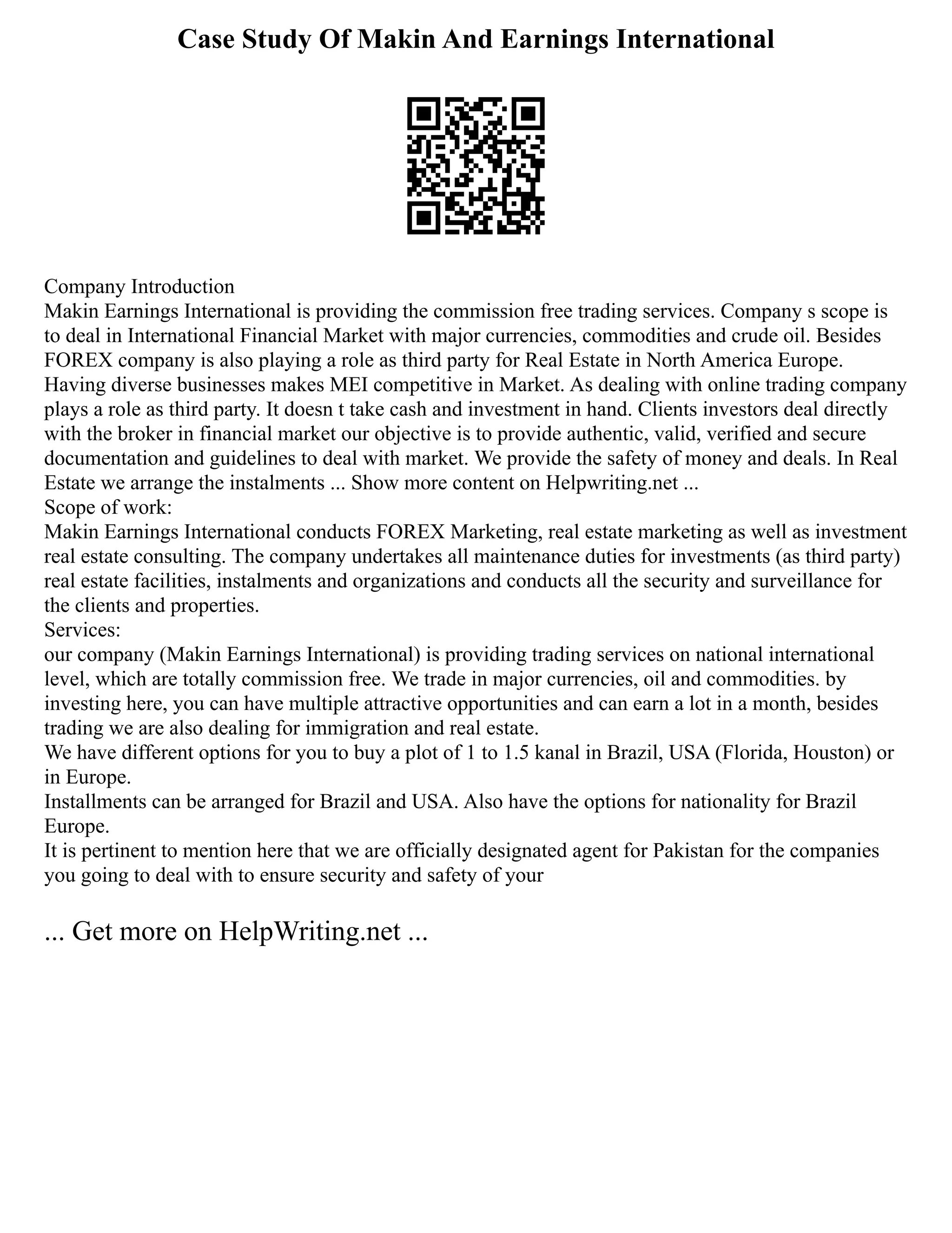Case Study Of Makin And Earnings International
Company Introduction
Makin Earnings International is providing the commission free trading services. Company s scope is
to deal in International Financial Market with major currencies, commodities and crude oil. Besides
FOREX company is also playing a role as third party for Real Estate in North America Europe.
Having diverse businesses makes MEI competitive in Market. As dealing with online trading company
plays a role as third party. It doesn t take cash and investment in hand. Clients investors deal directly
with the broker in financial market our objective is to provide authentic, valid, verified and secure
documentation and guidelines to deal with market. We provide the safety of money and deals. In Real
Estate we arrange the instalments ... Show more content on Helpwriting.net ...
Scope of work:
Makin Earnings International conducts FOREX Marketing, real estate marketing as well as investment
real estate consulting. The company undertakes all maintenance duties for investments (as third party)
real estate facilities, instalments and organizations and conducts all the security and surveillance for
the clients and properties.
Services:
our company (Makin Earnings International) is providing trading services on national international
level, which are totally commission free. We trade in major currencies, oil and commodities. by
investing here, you can have multiple attractive opportunities and can earn a lot in a month, besides
trading we are also dealing for immigration and real estate.
We have different options for you to buy a plot of 1 to 1.5 kanal in Brazil, USA (Florida, Houston) or
in Europe.
Installments can be arranged for Brazil and USA. Also have the options for nationality for Brazil
Europe.
It is pertinent to mention here that we are officially designated agent for Pakistan for the companies
you going to deal with to ensure security and safety of your
... Get more on HelpWriting.net ...
 
