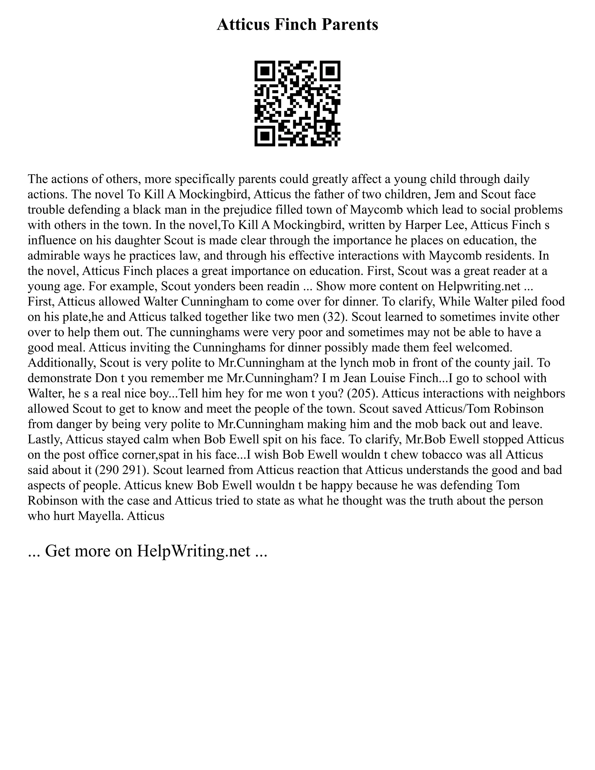Atticus Finch Parents
The actions of others, more specifically parents could greatly affect a young child through daily
actions. The novel To Kill A Mockingbird, Atticus the father of two children, Jem and Scout face
trouble defending a black man in the prejudice filled town of Maycomb which lead to social problems
with others in the town. In the novel,To Kill A Mockingbird, written by Harper Lee, Atticus Finch s
influence on his daughter Scout is made clear through the importance he places on education, the
admirable ways he practices law, and through his effective interactions with Maycomb residents. In
the novel, Atticus Finch places a great importance on education. First, Scout was a great reader at a
young age. For example, Scout yonders been readin ... Show more content on Helpwriting.net ...
First, Atticus allowed Walter Cunningham to come over for dinner. To clarify, While Walter piled food
on his plate,he and Atticus talked together like two men (32). Scout learned to sometimes invite other
over to help them out. The cunninghams were very poor and sometimes may not be able to have a
good meal. Atticus inviting the Cunninghams for dinner possibly made them feel welcomed.
Additionally, Scout is very polite to Mr.Cunningham at the lynch mob in front of the county jail. To
demonstrate Don t you remember me Mr.Cunningham? I m Jean Louise Finch...I go to school with
Walter, he s a real nice boy...Tell him hey for me won t you? (205). Atticus interactions with neighbors
allowed Scout to get to know and meet the people of the town. Scout saved Atticus/Tom Robinson
from danger by being very polite to Mr.Cunningham making him and the mob back out and leave.
Lastly, Atticus stayed calm when Bob Ewell spit on his face. To clarify, Mr.Bob Ewell stopped Atticus
on the post office corner,spat in his face...I wish Bob Ewell wouldn t chew tobacco was all Atticus
said about it (290 291). Scout learned from Atticus reaction that Atticus understands the good and bad
aspects of people. Atticus knew Bob Ewell wouldn t be happy because he was defending Tom
Robinson with the case and Atticus tried to state as what he thought was the truth about the person
who hurt Mayella. Atticus
... Get more on HelpWriting.net ...
 