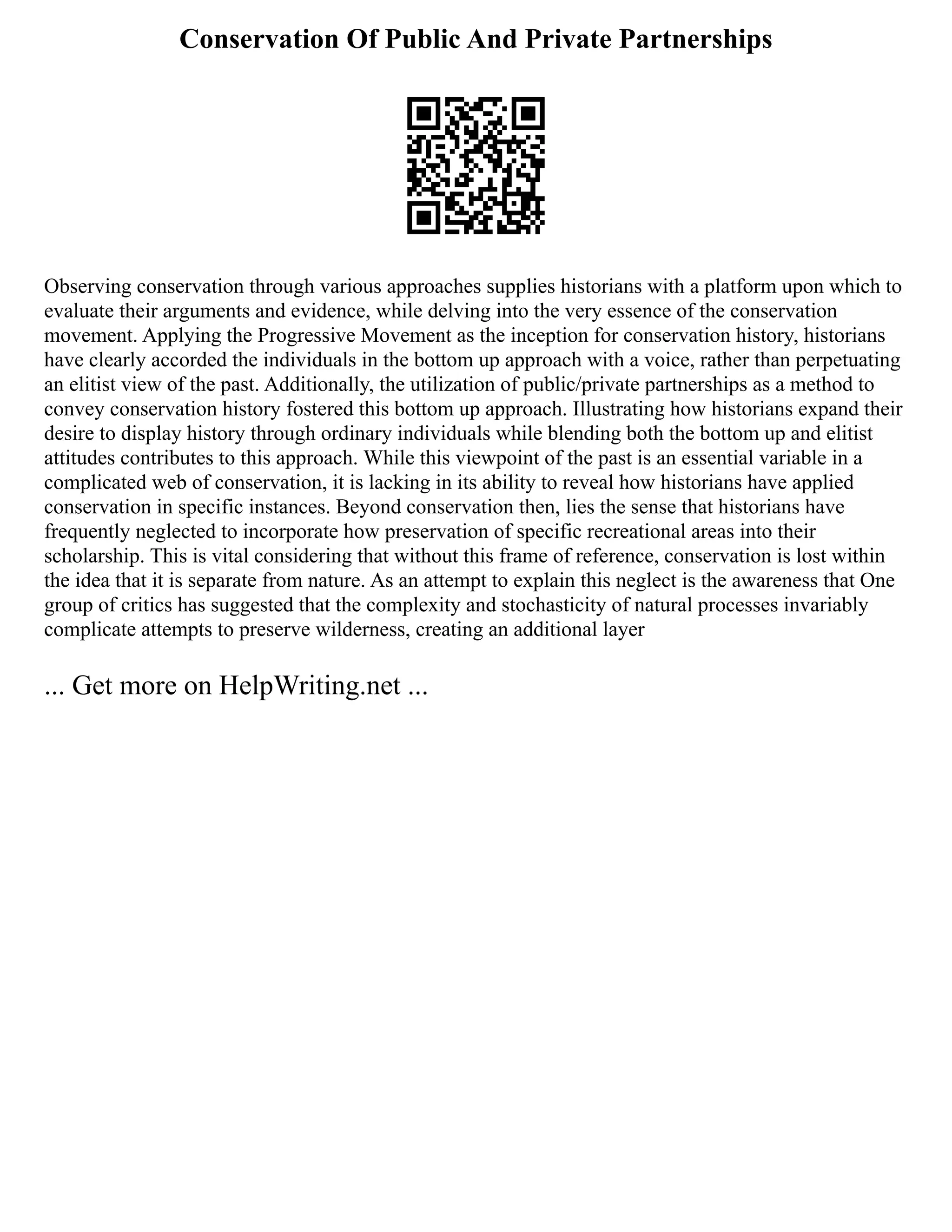 Conservation Of Public And Private Partnerships
Observing conservation through various approaches supplies historians with a platform upon which to
evaluate their arguments and evidence, while delving into the very essence of the conservation
movement. Applying the Progressive Movement as the inception for conservation history, historians
have clearly accorded the individuals in the bottom up approach with a voice, rather than perpetuating
an elitist view of the past. Additionally, the utilization of public/private partnerships as a method to
convey conservation history fostered this bottom up approach. Illustrating how historians expand their
desire to display history through ordinary individuals while blending both the bottom up and elitist
attitudes contributes to this approach. While this viewpoint of the past is an essential variable in a
complicated web of conservation, it is lacking in its ability to reveal how historians have applied
conservation in specific instances. Beyond conservation then, lies the sense that historians have
frequently neglected to incorporate how preservation of specific recreational areas into their
scholarship. This is vital considering that without this frame of reference, conservation is lost within
the idea that it is separate from nature. As an attempt to explain this neglect is the awareness that One
group of critics has suggested that the complexity and stochasticity of natural processes invariably
complicate attempts to preserve wilderness, creating an additional layer
... Get more on HelpWriting.net ...
 