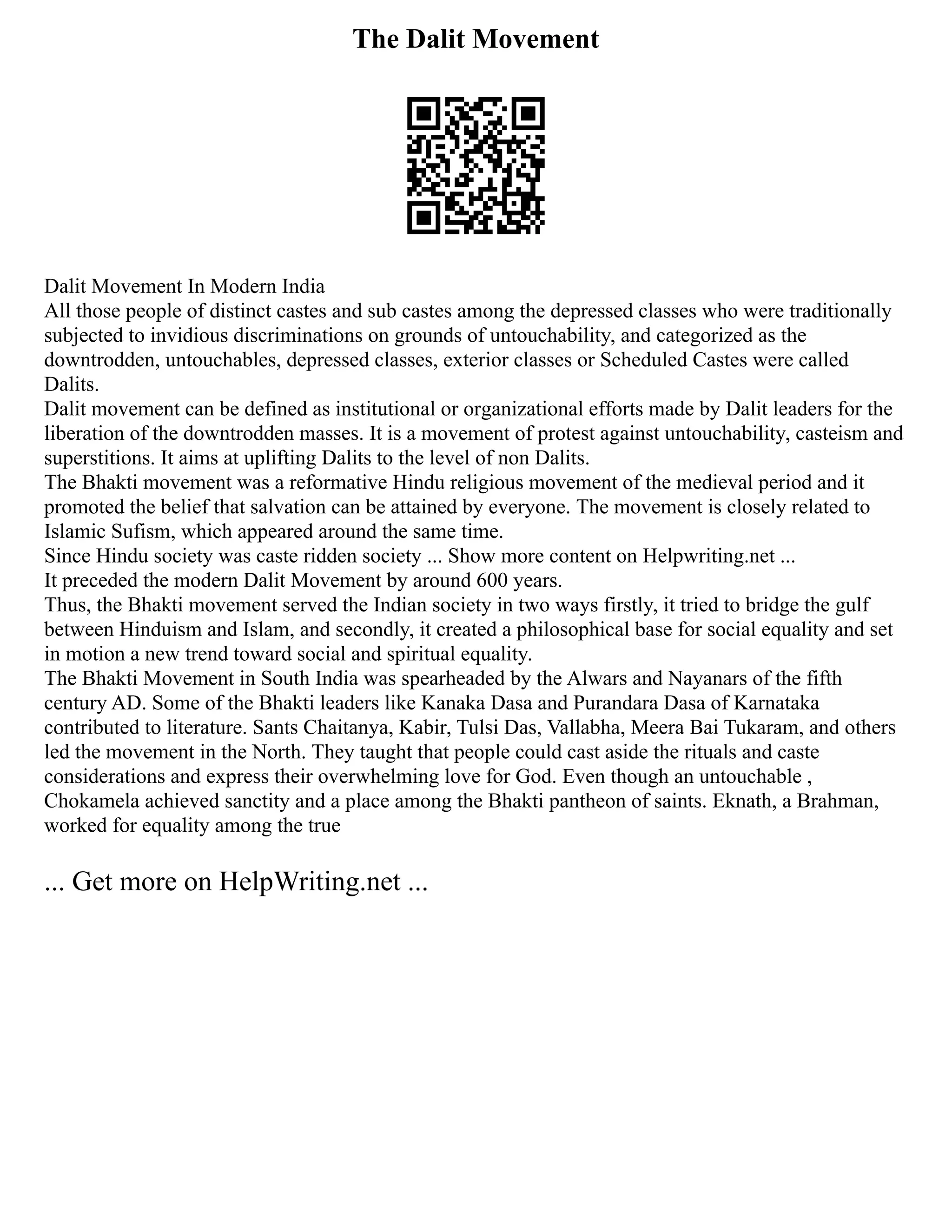 The Dalit Movement
Dalit Movement In Modern India
All those people of distinct castes and sub castes among the depressed classes who were traditionally
subjected to invidious discriminations on grounds of untouchability, and categorized as the
downtrodden, untouchables, depressed classes, exterior classes or Scheduled Castes were called
Dalits.
Dalit movement can be defined as institutional or organizational efforts made by Dalit leaders for the
liberation of the downtrodden masses. It is a movement of protest against untouchability, casteism and
superstitions. It aims at uplifting Dalits to the level of non Dalits.
The Bhakti movement was a reformative Hindu religious movement of the medieval period and it
promoted the belief that salvation can be attained by everyone. The movement is closely related to
Islamic Sufism, which appeared around the same time.
Since Hindu society was caste ridden society ... Show more content on Helpwriting.net ...
It preceded the modern Dalit Movement by around 600 years.
Thus, the Bhakti movement served the Indian society in two ways firstly, it tried to bridge the gulf
between Hinduism and Islam, and secondly, it created a philosophical base for social equality and set
in motion a new trend toward social and spiritual equality.
The Bhakti Movement in South India was spearheaded by the Alwars and Nayanars of the fifth
century AD. Some of the Bhakti leaders like Kanaka Dasa and Purandara Dasa of Karnataka
contributed to literature. Sants Chaitanya, Kabir, Tulsi Das, Vallabha, Meera Bai Tukaram, and others
led the movement in the North. They taught that people could cast aside the rituals and caste
considerations and express their overwhelming love for God. Even though an untouchable ,
Chokamela achieved sanctity and a place among the Bhakti pantheon of saints. Eknath, a Brahman,
worked for equality among the true
... Get more on HelpWriting.net ...
 