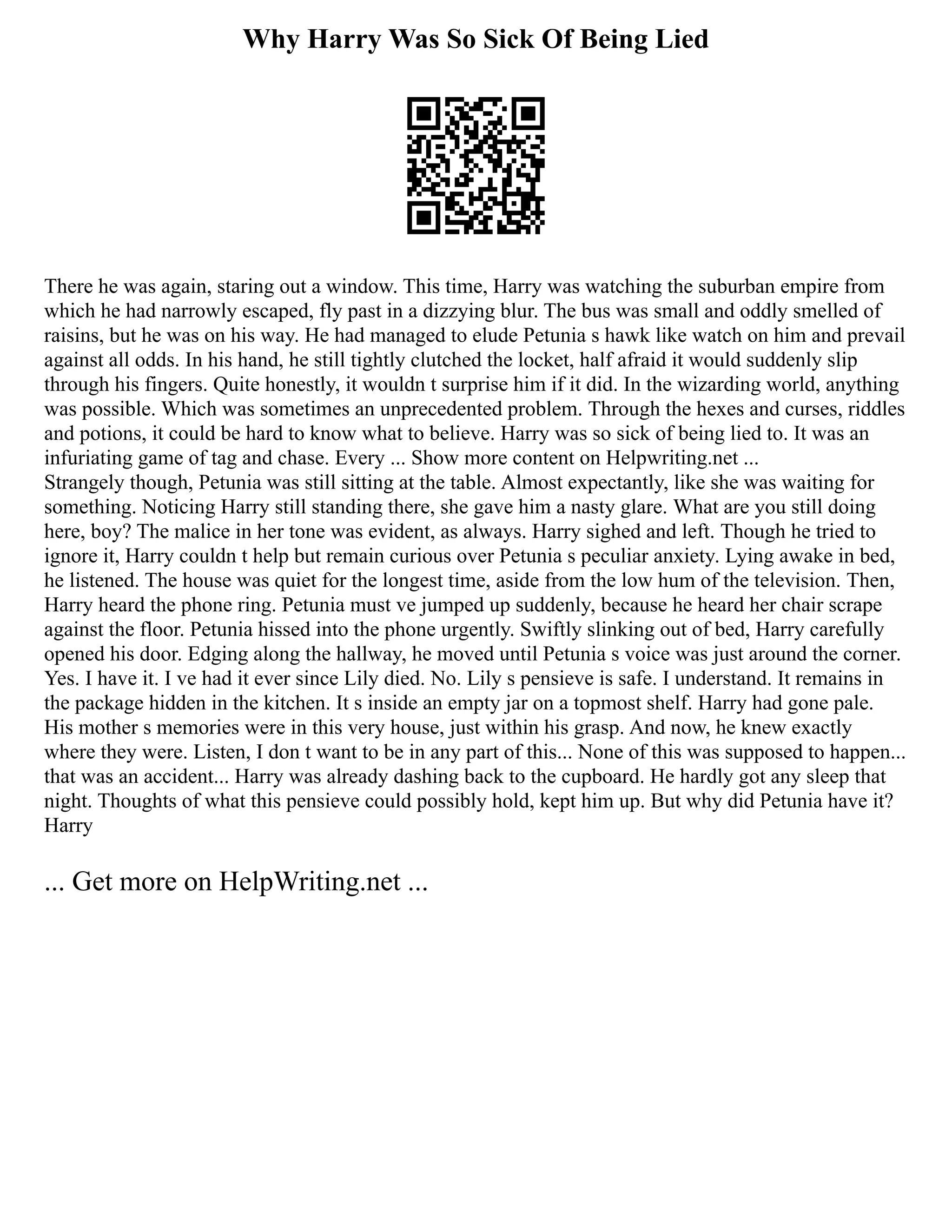 Why Harry Was So Sick Of Being Lied
There he was again, staring out a window. This time, Harry was watching the suburban empire from
which he had narrowly escaped, fly past in a dizzying blur. The bus was small and oddly smelled of
raisins, but he was on his way. He had managed to elude Petunia s hawk like watch on him and prevail
against all odds. In his hand, he still tightly clutched the locket, half afraid it would suddenly slip
through his fingers. Quite honestly, it wouldn t surprise him if it did. In the wizarding world, anything
was possible. Which was sometimes an unprecedented problem. Through the hexes and curses, riddles
and potions, it could be hard to know what to believe. Harry was so sick of being lied to. It was an
infuriating game of tag and chase. Every ... Show more content on Helpwriting.net ...
Strangely though, Petunia was still sitting at the table. Almost expectantly, like she was waiting for
something. Noticing Harry still standing there, she gave him a nasty glare. What are you still doing
here, boy? The malice in her tone was evident, as always. Harry sighed and left. Though he tried to
ignore it, Harry couldn t help but remain curious over Petunia s peculiar anxiety. Lying awake in bed,
he listened. The house was quiet for the longest time, aside from the low hum of the television. Then,
Harry heard the phone ring. Petunia must ve jumped up suddenly, because he heard her chair scrape
against the floor. Petunia hissed into the phone urgently. Swiftly slinking out of bed, Harry carefully
opened his door. Edging along the hallway, he moved until Petunia s voice was just around the corner.
Yes. I have it. I ve had it ever since Lily died. No. Lily s pensieve is safe. I understand. It remains in
the package hidden in the kitchen. It s inside an empty jar on a topmost shelf. Harry had gone pale.
His mother s memories were in this very house, just within his grasp. And now, he knew exactly
where they were. Listen, I don t want to be in any part of this... None of this was supposed to happen...
that was an accident... Harry was already dashing back to the cupboard. He hardly got any sleep that
night. Thoughts of what this pensieve could possibly hold, kept him up. But why did Petunia have it?
Harry
... Get more on HelpWriting.net ...
 