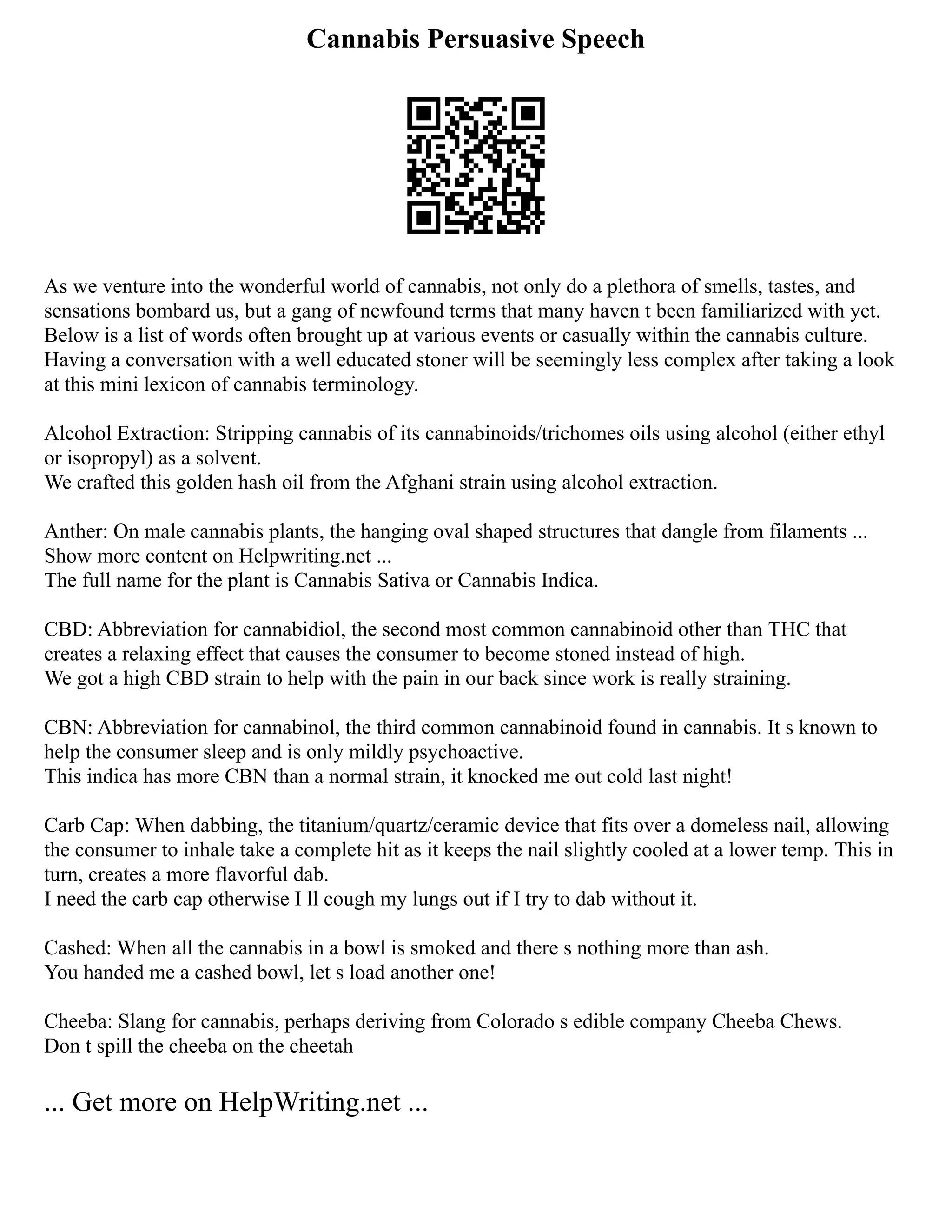 Cannabis Persuasive Speech
As we venture into the wonderful world of cannabis, not only do a plethora of smells, tastes, and
sensations bombard us, but a gang of newfound terms that many haven t been familiarized with yet.
Below is a list of words often brought up at various events or casually within the cannabis culture.
Having a conversation with a well educated stoner will be seemingly less complex after taking a look
at this mini lexicon of cannabis terminology.
Alcohol Extraction: Stripping cannabis of its cannabinoids/trichomes oils using alcohol (either ethyl
or isopropyl) as a solvent.
We crafted this golden hash oil from the Afghani strain using alcohol extraction.
Anther: On male cannabis plants, the hanging oval shaped structures that dangle from filaments ...
Show more content on Helpwriting.net ...
The full name for the plant is Cannabis Sativa or Cannabis Indica.
CBD: Abbreviation for cannabidiol, the second most common cannabinoid other than THC that
creates a relaxing effect that causes the consumer to become stoned instead of high.
We got a high CBD strain to help with the pain in our back since work is really straining.
CBN: Abbreviation for cannabinol, the third common cannabinoid found in cannabis. It s known to
help the consumer sleep and is only mildly psychoactive.
This indica has more CBN than a normal strain, it knocked me out cold last night!
Carb Cap: When dabbing, the titanium/quartz/ceramic device that fits over a domeless nail, allowing
the consumer to inhale take a complete hit as it keeps the nail slightly cooled at a lower temp. This in
turn, creates a more flavorful dab.
I need the carb cap otherwise I ll cough my lungs out if I try to dab without it.
Cashed: When all the cannabis in a bowl is smoked and there s nothing more than ash.
You handed me a cashed bowl, let s load another one!
Cheeba: Slang for cannabis, perhaps deriving from Colorado s edible company Cheeba Chews.
Don t spill the cheeba on the cheetah
... Get more on HelpWriting.net ...
 