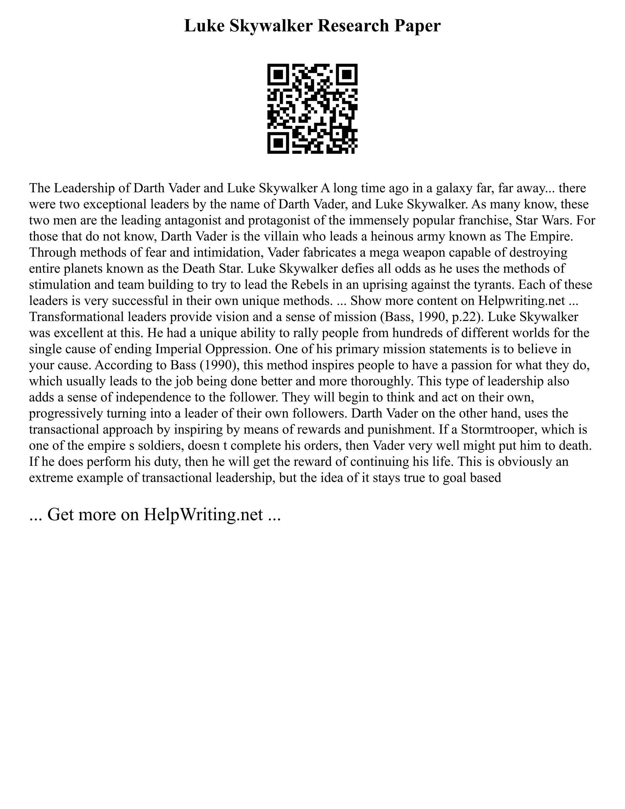 Luke Skywalker Research Paper
The Leadership of Darth Vader and Luke Skywalker A long time ago in a galaxy far, far away... there
were two exceptional leaders by the name of Darth Vader, and Luke Skywalker. As many know, these
two men are the leading antagonist and protagonist of the immensely popular franchise, Star Wars. For
those that do not know, Darth Vader is the villain who leads a heinous army known as The Empire.
Through methods of fear and intimidation, Vader fabricates a mega weapon capable of destroying
entire planets known as the Death Star. Luke Skywalker defies all odds as he uses the methods of
stimulation and team building to try to lead the Rebels in an uprising against the tyrants. Each of these
leaders is very successful in their own unique methods. ... Show more content on Helpwriting.net ...
Transformational leaders provide vision and a sense of mission (Bass, 1990, p.22). Luke Skywalker
was excellent at this. He had a unique ability to rally people from hundreds of different worlds for the
single cause of ending Imperial Oppression. One of his primary mission statements is to believe in
your cause. According to Bass (1990), this method inspires people to have a passion for what they do,
which usually leads to the job being done better and more thoroughly. This type of leadership also
adds a sense of independence to the follower. They will begin to think and act on their own,
progressively turning into a leader of their own followers. Darth Vader on the other hand, uses the
transactional approach by inspiring by means of rewards and punishment. If a Stormtrooper, which is
one of the empire s soldiers, doesn t complete his orders, then Vader very well might put him to death.
If he does perform his duty, then he will get the reward of continuing his life. This is obviously an
extreme example of transactional leadership, but the idea of it stays true to goal based
... Get more on HelpWriting.net ...
 