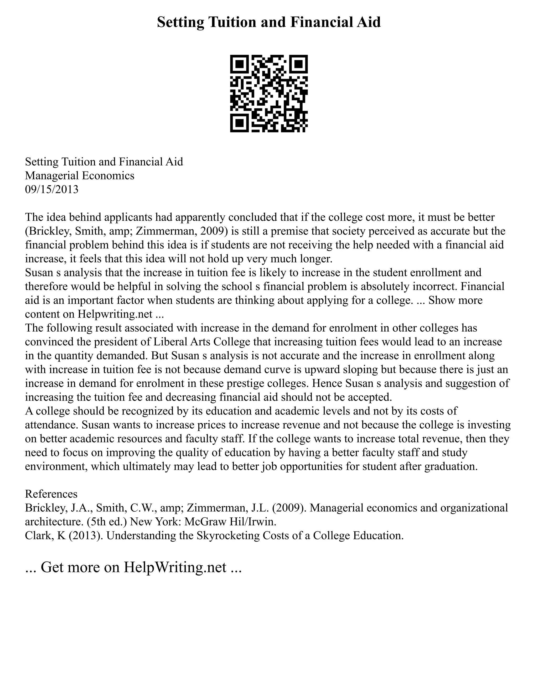 Setting Tuition and Financial Aid
Setting Tuition and Financial Aid
Managerial Economics
09/15/2013
The idea behind applicants had apparently concluded that if the college cost more, it must be better
(Brickley, Smith, amp; Zimmerman, 2009) is still a premise that society perceived as accurate but the
financial problem behind this idea is if students are not receiving the help needed with a financial aid
increase, it feels that this idea will not hold up very much longer.
Susan s analysis that the increase in tuition fee is likely to increase in the student enrollment and
therefore would be helpful in solving the school s financial problem is absolutely incorrect. Financial
aid is an important factor when students are thinking about applying for a college. ... Show more
content on Helpwriting.net ...
The following result associated with increase in the demand for enrolment in other colleges has
convinced the president of Liberal Arts College that increasing tuition fees would lead to an increase
in the quantity demanded. But Susan s analysis is not accurate and the increase in enrollment along
with increase in tuition fee is not because demand curve is upward sloping but because there is just an
increase in demand for enrolment in these prestige colleges. Hence Susan s analysis and suggestion of
increasing the tuition fee and decreasing financial aid should not be accepted.
A college should be recognized by its education and academic levels and not by its costs of
attendance. Susan wants to increase prices to increase revenue and not because the college is investing
on better academic resources and faculty staff. If the college wants to increase total revenue, then they
need to focus on improving the quality of education by having a better faculty staff and study
environment, which ultimately may lead to better job opportunities for student after graduation.
References
Brickley, J.A., Smith, C.W., amp; Zimmerman, J.L. (2009). Managerial economics and organizational
architecture. (5th ed.) New York: McGraw Hil/Irwin.
Clark, K (2013). Understanding the Skyrocketing Costs of a College Education.
... Get more on HelpWriting.net ...
 