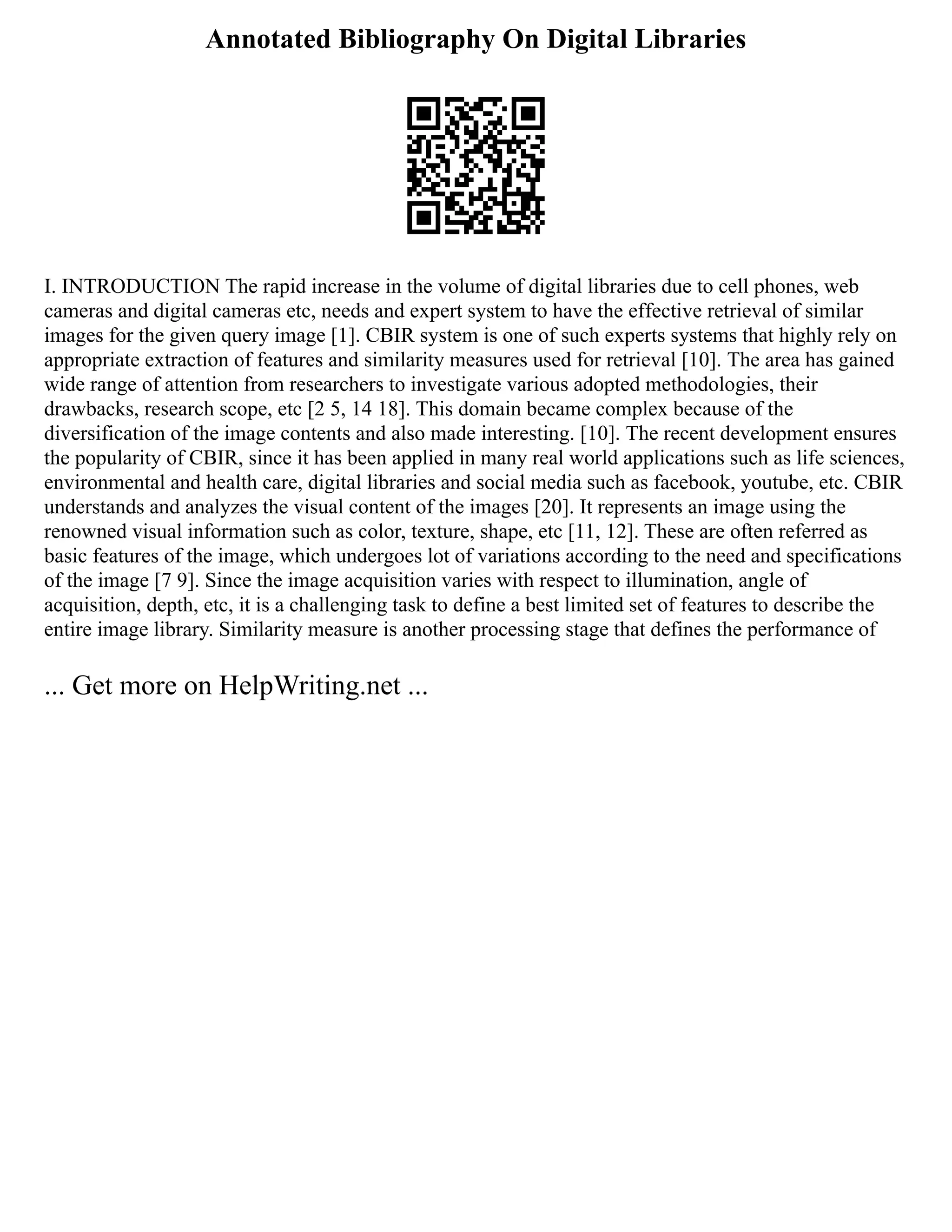 Annotated Bibliography On Digital Libraries
I. INTRODUCTION The rapid increase in the volume of digital libraries due to cell phones, web
cameras and digital cameras etc, needs and expert system to have the effective retrieval of similar
images for the given query image [1]. CBIR system is one of such experts systems that highly rely on
appropriate extraction of features and similarity measures used for retrieval [10]. The area has gained
wide range of attention from researchers to investigate various adopted methodologies, their
drawbacks, research scope, etc [2 5, 14 18]. This domain became complex because of the
diversification of the image contents and also made interesting. [10]. The recent development ensures
the popularity of CBIR, since it has been applied in many real world applications such as life sciences,
environmental and health care, digital libraries and social media such as facebook, youtube, etc. CBIR
understands and analyzes the visual content of the images [20]. It represents an image using the
renowned visual information such as color, texture, shape, etc [11, 12]. These are often referred as
basic features of the image, which undergoes lot of variations according to the need and specifications
of the image [7 9]. Since the image acquisition varies with respect to illumination, angle of
acquisition, depth, etc, it is a challenging task to define a best limited set of features to describe the
entire image library. Similarity measure is another processing stage that defines the performance of
... Get more on HelpWriting.net ...
 