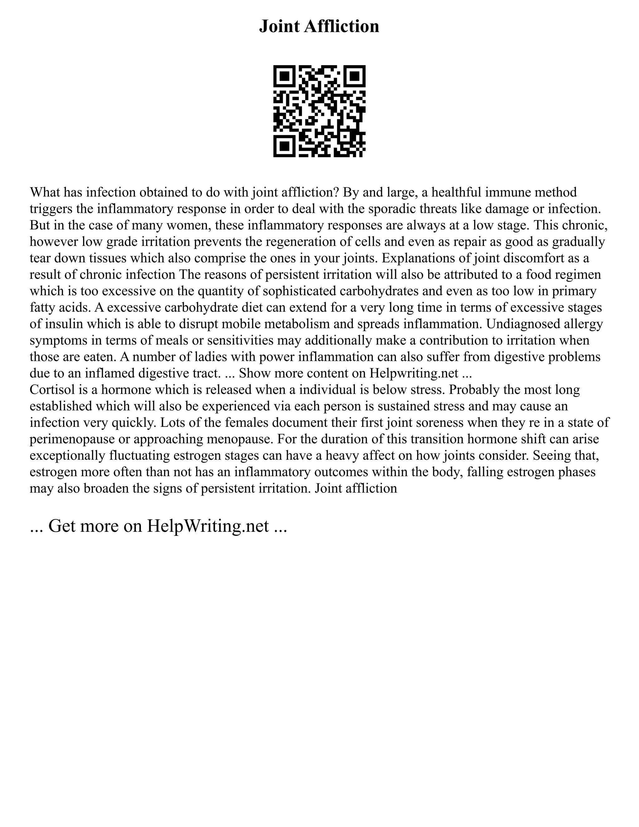 Joint Affliction
What has infection obtained to do with joint affliction? By and large, a healthful immune method
triggers the inflammatory response in order to deal with the sporadic threats like damage or infection.
But in the case of many women, these inflammatory responses are always at a low stage. This chronic,
however low grade irritation prevents the regeneration of cells and even as repair as good as gradually
tear down tissues which also comprise the ones in your joints. Explanations of joint discomfort as a
result of chronic infection The reasons of persistent irritation will also be attributed to a food regimen
which is too excessive on the quantity of sophisticated carbohydrates and even as too low in primary
fatty acids. A excessive carbohydrate diet can extend for a very long time in terms of excessive stages
of insulin which is able to disrupt mobile metabolism and spreads inflammation. Undiagnosed allergy
symptoms in terms of meals or sensitivities may additionally make a contribution to irritation when
those are eaten. A number of ladies with power inflammation can also suffer from digestive problems
due to an inflamed digestive tract. ... Show more content on Helpwriting.net ...
Cortisol is a hormone which is released when a individual is below stress. Probably the most long
established which will also be experienced via each person is sustained stress and may cause an
infection very quickly. Lots of the females document their first joint soreness when they re in a state of
perimenopause or approaching menopause. For the duration of this transition hormone shift can arise
exceptionally fluctuating estrogen stages can have a heavy affect on how joints consider. Seeing that,
estrogen more often than not has an inflammatory outcomes within the body, falling estrogen phases
may also broaden the signs of persistent irritation. Joint affliction
... Get more on HelpWriting.net ...
 