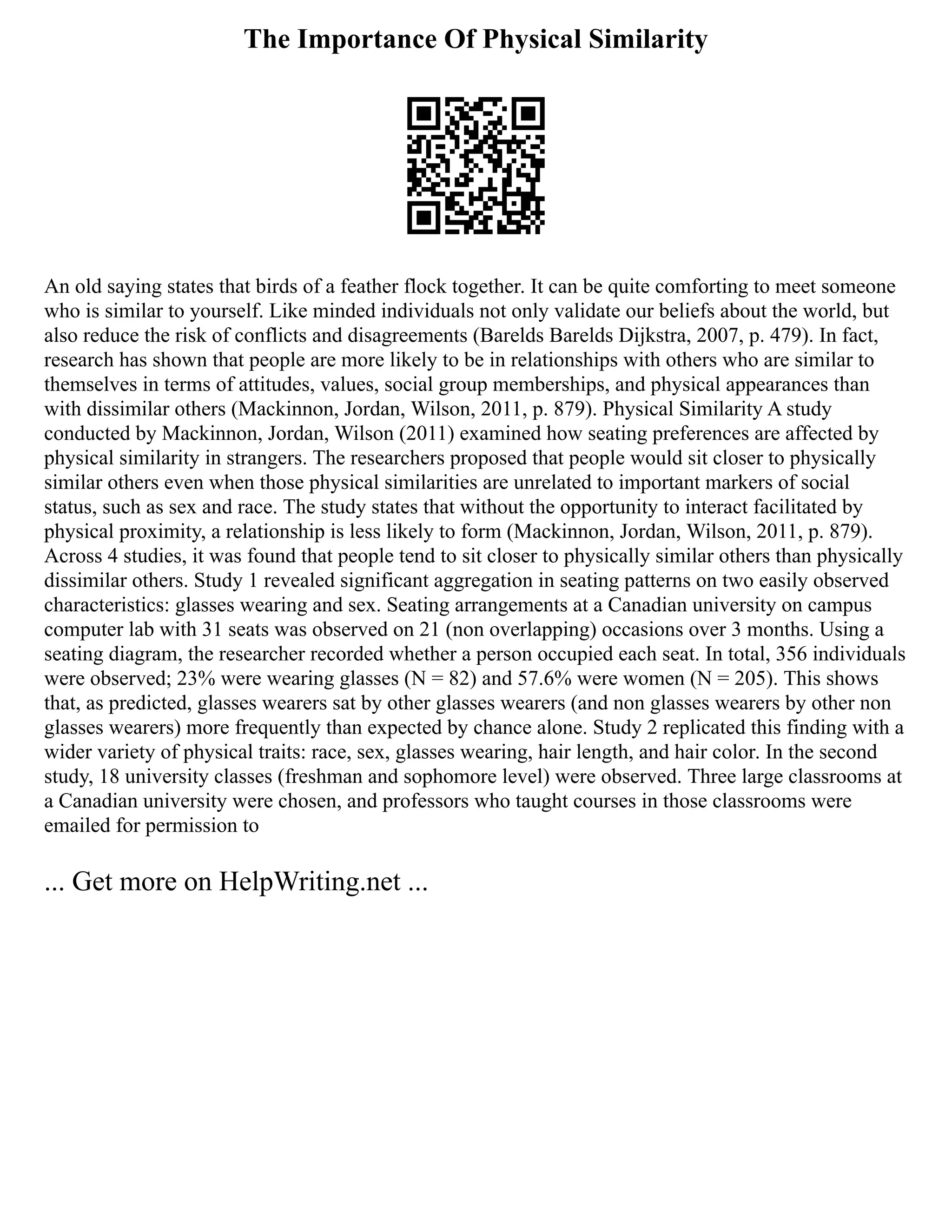 The Importance Of Physical Similarity
An old saying states that birds of a feather flock together. It can be quite comforting to meet someone
who is similar to yourself. Like minded individuals not only validate our beliefs about the world, but
also reduce the risk of conflicts and disagreements (Barelds Barelds Dijkstra, 2007, p. 479). In fact,
research has shown that people are more likely to be in relationships with others who are similar to
themselves in terms of attitudes, values, social group memberships, and physical appearances than
with dissimilar others (Mackinnon, Jordan, Wilson, 2011, p. 879). Physical Similarity A study
conducted by Mackinnon, Jordan, Wilson (2011) examined how seating preferences are affected by
physical similarity in strangers. The researchers proposed that people would sit closer to physically
similar others even when those physical similarities are unrelated to important markers of social
status, such as sex and race. The study states that without the opportunity to interact facilitated by
physical proximity, a relationship is less likely to form (Mackinnon, Jordan, Wilson, 2011, p. 879).
Across 4 studies, it was found that people tend to sit closer to physically similar others than physically
dissimilar others. Study 1 revealed significant aggregation in seating patterns on two easily observed
characteristics: glasses wearing and sex. Seating arrangements at a Canadian university on campus
computer lab with 31 seats was observed on 21 (non overlapping) occasions over 3 months. Using a
seating diagram, the researcher recorded whether a person occupied each seat. In total, 356 individuals
were observed; 23% were wearing glasses (N = 82) and 57.6% were women (N = 205). This shows
that, as predicted, glasses wearers sat by other glasses wearers (and non glasses wearers by other non
glasses wearers) more frequently than expected by chance alone. Study 2 replicated this finding with a
wider variety of physical traits: race, sex, glasses wearing, hair length, and hair color. In the second
study, 18 university classes (freshman and sophomore level) were observed. Three large classrooms at
a Canadian university were chosen, and professors who taught courses in those classrooms were
emailed for permission to
... Get more on HelpWriting.net ...
 