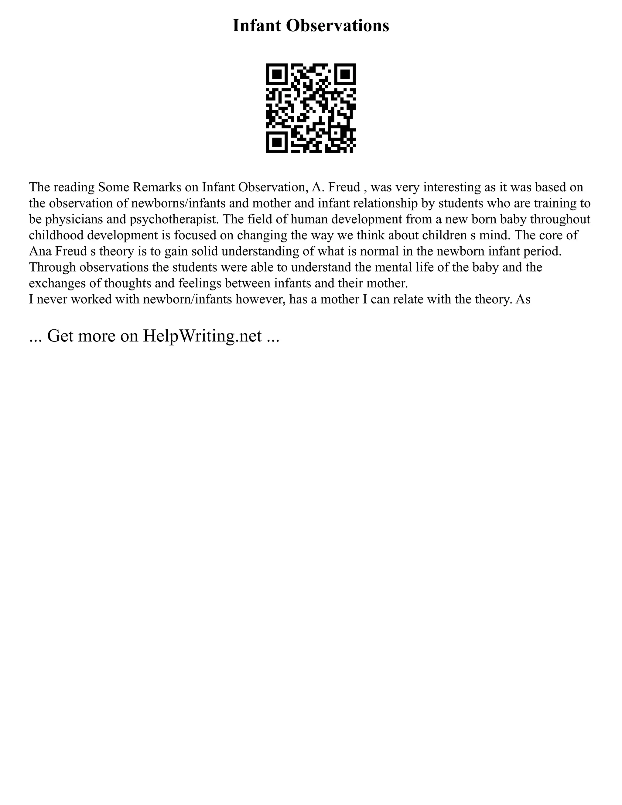 Infant Observations
The reading Some Remarks on Infant Observation, A. Freud , was very interesting as it was based on
the observation of newborns/infants and mother and infant relationship by students who are training to
be physicians and psychotherapist. The field of human development from a new born baby throughout
childhood development is focused on changing the way we think about children s mind. The core of
Ana Freud s theory is to gain solid understanding of what is normal in the newborn infant period.
Through observations the students were able to understand the mental life of the baby and the
exchanges of thoughts and feelings between infants and their mother.
I never worked with newborn/infants however, has a mother I can relate with the theory. As
... Get more on HelpWriting.net ...
 