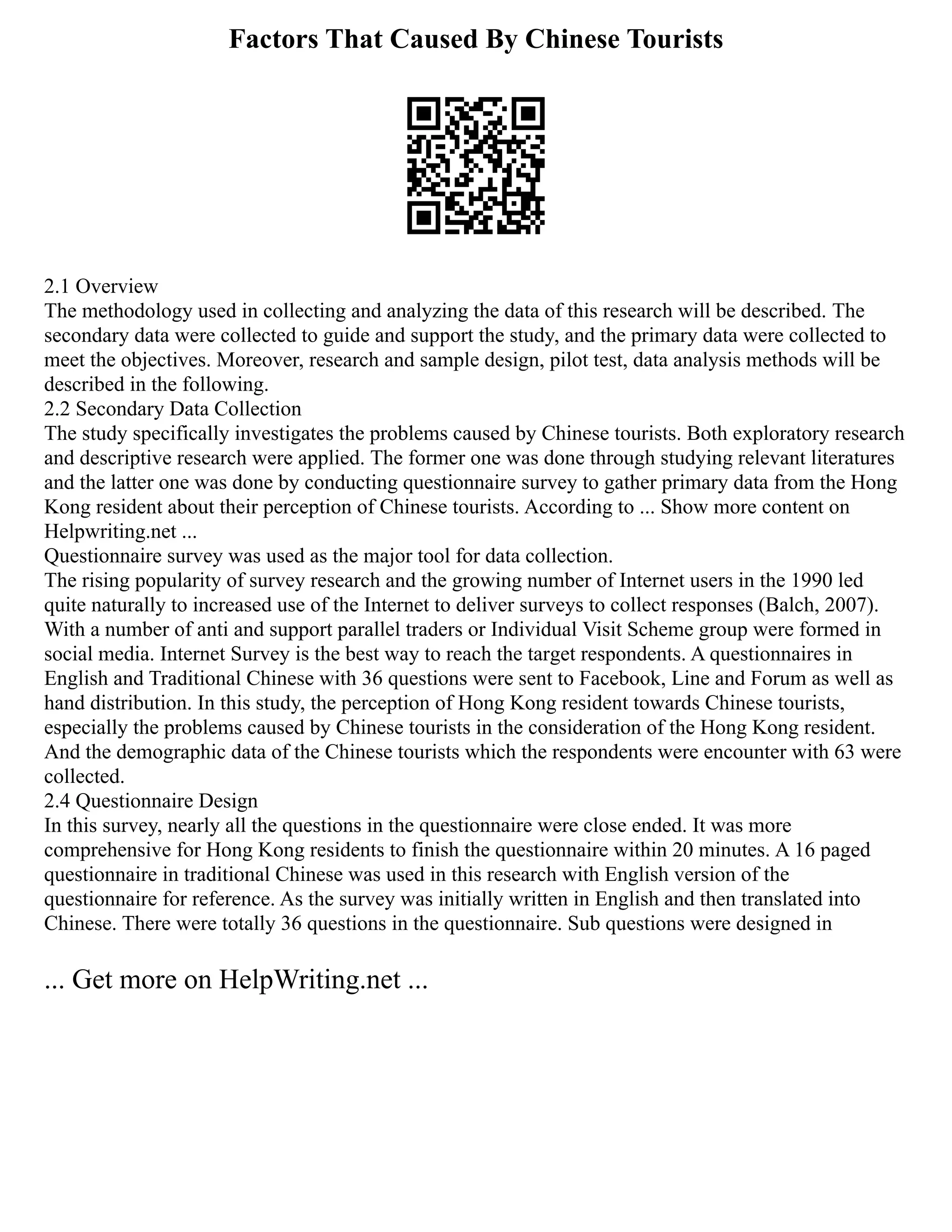 Factors That Caused By Chinese Tourists
2.1 Overview
The methodology used in collecting and analyzing the data of this research will be described. The
secondary data were collected to guide and support the study, and the primary data were collected to
meet the objectives. Moreover, research and sample design, pilot test, data analysis methods will be
described in the following.
2.2 Secondary Data Collection
The study specifically investigates the problems caused by Chinese tourists. Both exploratory research
and descriptive research were applied. The former one was done through studying relevant literatures
and the latter one was done by conducting questionnaire survey to gather primary data from the Hong
Kong resident about their perception of Chinese tourists. According to ... Show more content on
Helpwriting.net ...
Questionnaire survey was used as the major tool for data collection.
The rising popularity of survey research and the growing number of Internet users in the 1990 led
quite naturally to increased use of the Internet to deliver surveys to collect responses (Balch, 2007).
With a number of anti and support parallel traders or Individual Visit Scheme group were formed in
social media. Internet Survey is the best way to reach the target respondents. A questionnaires in
English and Traditional Chinese with 36 questions were sent to Facebook, Line and Forum as well as
hand distribution. In this study, the perception of Hong Kong resident towards Chinese tourists,
especially the problems caused by Chinese tourists in the consideration of the Hong Kong resident.
And the demographic data of the Chinese tourists which the respondents were encounter with 63 were
collected.
2.4 Questionnaire Design
In this survey, nearly all the questions in the questionnaire were close ended. It was more
comprehensive for Hong Kong residents to finish the questionnaire within 20 minutes. A 16 paged
questionnaire in traditional Chinese was used in this research with English version of the
questionnaire for reference. As the survey was initially written in English and then translated into
Chinese. There were totally 36 questions in the questionnaire. Sub questions were designed in
... Get more on HelpWriting.net ...
 