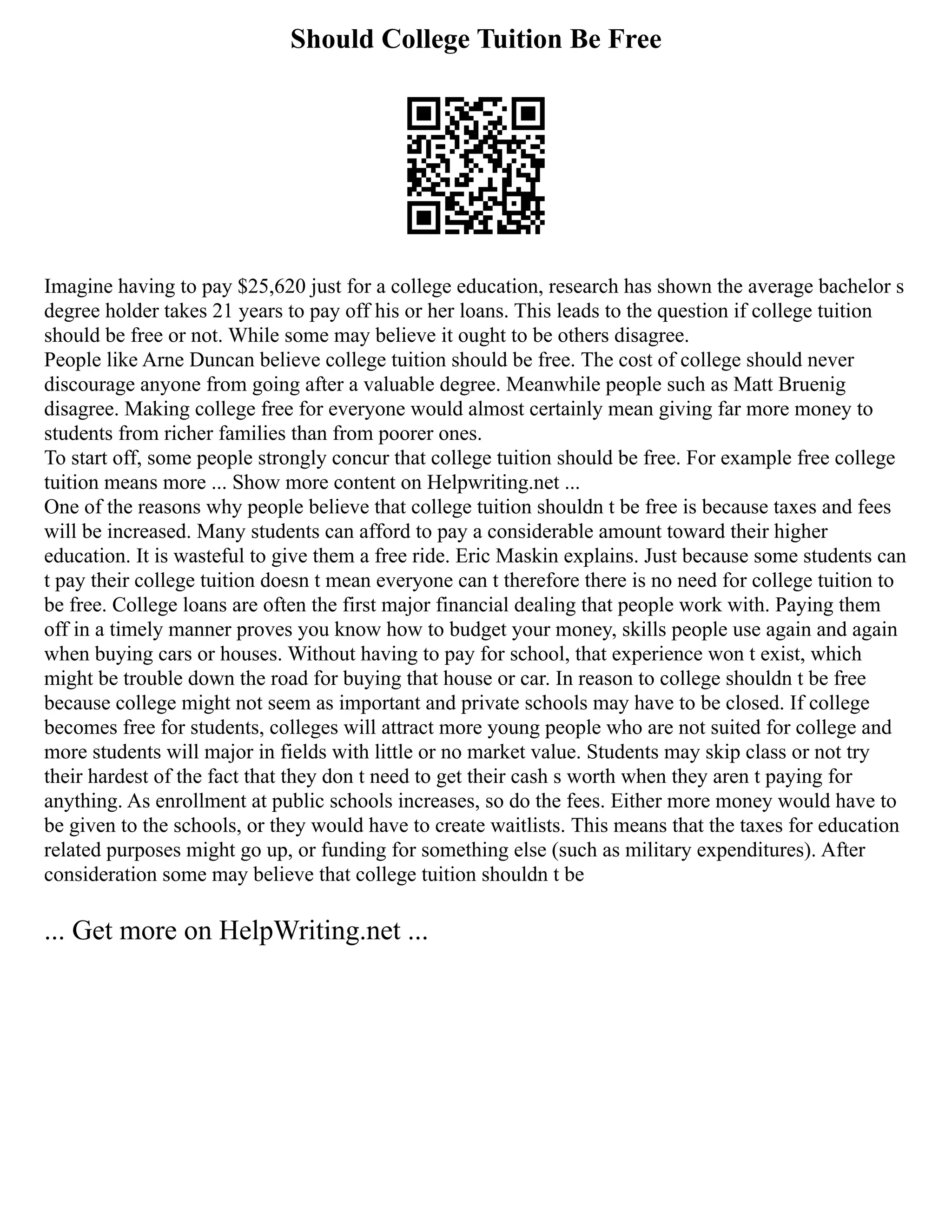Should College Tuition Be Free
Imagine having to pay $25,620 just for a college education, research has shown the average bachelor s
degree holder takes 21 years to pay off his or her loans. This leads to the question if college tuition
should be free or not. While some may believe it ought to be others disagree.
People like Arne Duncan believe college tuition should be free. The cost of college should never
discourage anyone from going after a valuable degree. Meanwhile people such as Matt Bruenig
disagree. Making college free for everyone would almost certainly mean giving far more money to
students from richer families than from poorer ones.
To start off, some people strongly concur that college tuition should be free. For example free college
tuition means more ... Show more content on Helpwriting.net ...
One of the reasons why people believe that college tuition shouldn t be free is because taxes and fees
will be increased. Many students can afford to pay a considerable amount toward their higher
education. It is wasteful to give them a free ride. Eric Maskin explains. Just because some students can
t pay their college tuition doesn t mean everyone can t therefore there is no need for college tuition to
be free. College loans are often the first major financial dealing that people work with. Paying them
off in a timely manner proves you know how to budget your money, skills people use again and again
when buying cars or houses. Without having to pay for school, that experience won t exist, which
might be trouble down the road for buying that house or car. In reason to college shouldn t be free
because college might not seem as important and private schools may have to be closed. If college
becomes free for students, colleges will attract more young people who are not suited for college and
more students will major in fields with little or no market value. Students may skip class or not try
their hardest of the fact that they don t need to get their cash s worth when they aren t paying for
anything. As enrollment at public schools increases, so do the fees. Either more money would have to
be given to the schools, or they would have to create waitlists. This means that the taxes for education
related purposes might go up, or funding for something else (such as military expenditures). After
consideration some may believe that college tuition shouldn t be
... Get more on HelpWriting.net ...
 