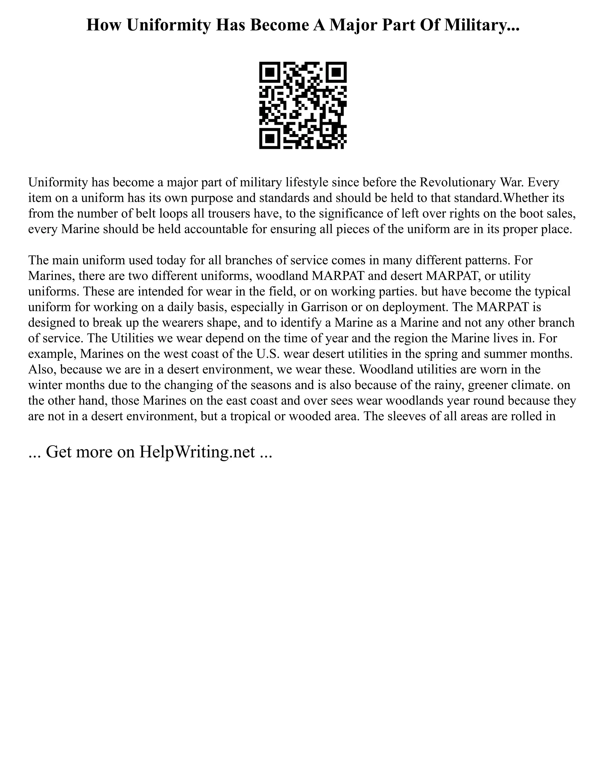 How Uniformity Has Become A Major Part Of Military...
Uniformity has become a major part of military lifestyle since before the Revolutionary War. Every
item on a uniform has its own purpose and standards and should be held to that standard.Whether its
from the number of belt loops all trousers have, to the significance of left over rights on the boot sales,
every Marine should be held accountable for ensuring all pieces of the uniform are in its proper place.
The main uniform used today for all branches of service comes in many different patterns. For
Marines, there are two different uniforms, woodland MARPAT and desert MARPAT, or utility
uniforms. These are intended for wear in the field, or on working parties. but have become the typical
uniform for working on a daily basis, especially in Garrison or on deployment. The MARPAT is
designed to break up the wearers shape, and to identify a Marine as a Marine and not any other branch
of service. The Utilities we wear depend on the time of year and the region the Marine lives in. For
example, Marines on the west coast of the U.S. wear desert utilities in the spring and summer months.
Also, because we are in a desert environment, we wear these. Woodland utilities are worn in the
winter months due to the changing of the seasons and is also because of the rainy, greener climate. on
the other hand, those Marines on the east coast and over sees wear woodlands year round because they
are not in a desert environment, but a tropical or wooded area. The sleeves of all areas are rolled in
... Get more on HelpWriting.net ...
 