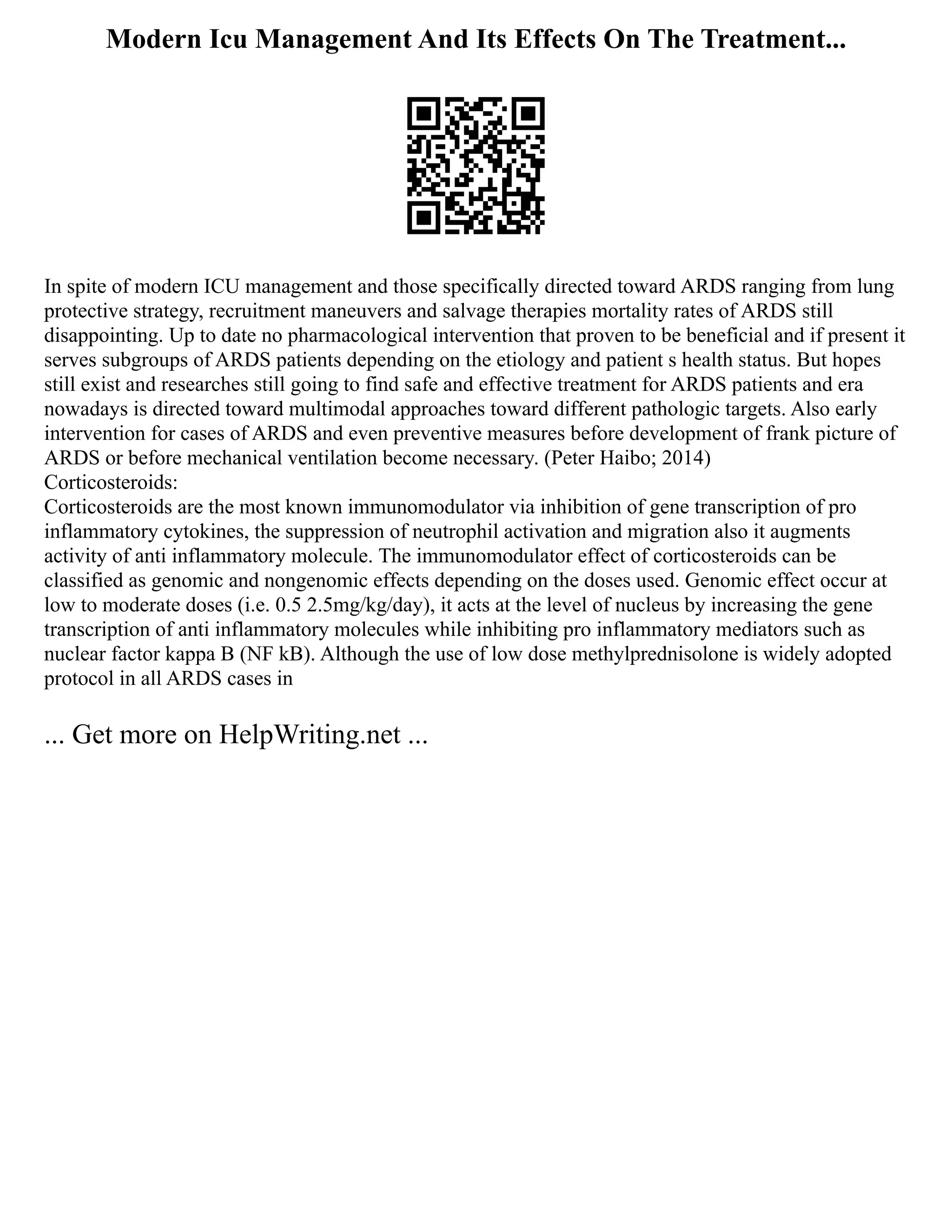 Modern Icu Management And Its Effects On The Treatment...
In spite of modern ICU management and those specifically directed toward ARDS ranging from lung
protective strategy, recruitment maneuvers and salvage therapies mortality rates of ARDS still
disappointing. Up to date no pharmacological intervention that proven to be beneficial and if present it
serves subgroups of ARDS patients depending on the etiology and patient s health status. But hopes
still exist and researches still going to find safe and effective treatment for ARDS patients and era
nowadays is directed toward multimodal approaches toward different pathologic targets. Also early
intervention for cases of ARDS and even preventive measures before development of frank picture of
ARDS or before mechanical ventilation become necessary. (Peter Haibo; 2014)
Corticosteroids:
Corticosteroids are the most known immunomodulator via inhibition of gene transcription of pro
inflammatory cytokines, the suppression of neutrophil activation and migration also it augments
activity of anti inflammatory molecule. The immunomodulator effect of corticosteroids can be
classified as genomic and nongenomic effects depending on the doses used. Genomic effect occur at
low to moderate doses (i.e. 0.5 2.5mg/kg/day), it acts at the level of nucleus by increasing the gene
transcription of anti inflammatory molecules while inhibiting pro inflammatory mediators such as
nuclear factor kappa B (NF kB). Although the use of low dose methylprednisolone is widely adopted
protocol in all ARDS cases in
... Get more on HelpWriting.net ...
 