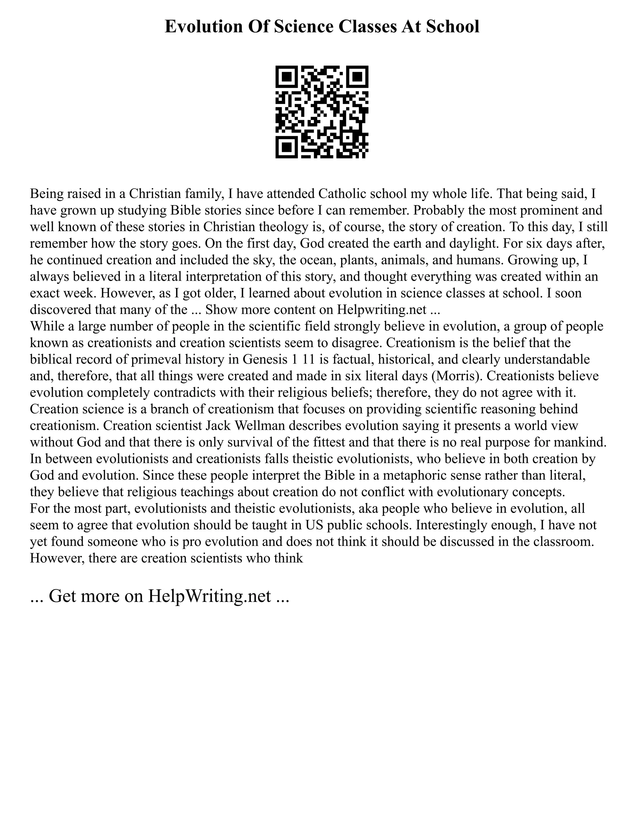 Evolution Of Science Classes At School
Being raised in a Christian family, I have attended Catholic school my whole life. That being said, I
have grown up studying Bible stories since before I can remember. Probably the most prominent and
well known of these stories in Christian theology is, of course, the story of creation. To this day, I still
remember how the story goes. On the first day, God created the earth and daylight. For six days after,
he continued creation and included the sky, the ocean, plants, animals, and humans. Growing up, I
always believed in a literal interpretation of this story, and thought everything was created within an
exact week. However, as I got older, I learned about evolution in science classes at school. I soon
discovered that many of the ... Show more content on Helpwriting.net ...
While a large number of people in the scientific field strongly believe in evolution, a group of people
known as creationists and creation scientists seem to disagree. Creationism is the belief that the
biblical record of primeval history in Genesis 1 11 is factual, historical, and clearly understandable
and, therefore, that all things were created and made in six literal days (Morris). Creationists believe
evolution completely contradicts with their religious beliefs; therefore, they do not agree with it.
Creation science is a branch of creationism that focuses on providing scientific reasoning behind
creationism. Creation scientist Jack Wellman describes evolution saying it presents a world view
without God and that there is only survival of the fittest and that there is no real purpose for mankind.
In between evolutionists and creationists falls theistic evolutionists, who believe in both creation by
God and evolution. Since these people interpret the Bible in a metaphoric sense rather than literal,
they believe that religious teachings about creation do not conflict with evolutionary concepts.
For the most part, evolutionists and theistic evolutionists, aka people who believe in evolution, all
seem to agree that evolution should be taught in US public schools. Interestingly enough, I have not
yet found someone who is pro evolution and does not think it should be discussed in the classroom.
However, there are creation scientists who think
... Get more on HelpWriting.net ...
 