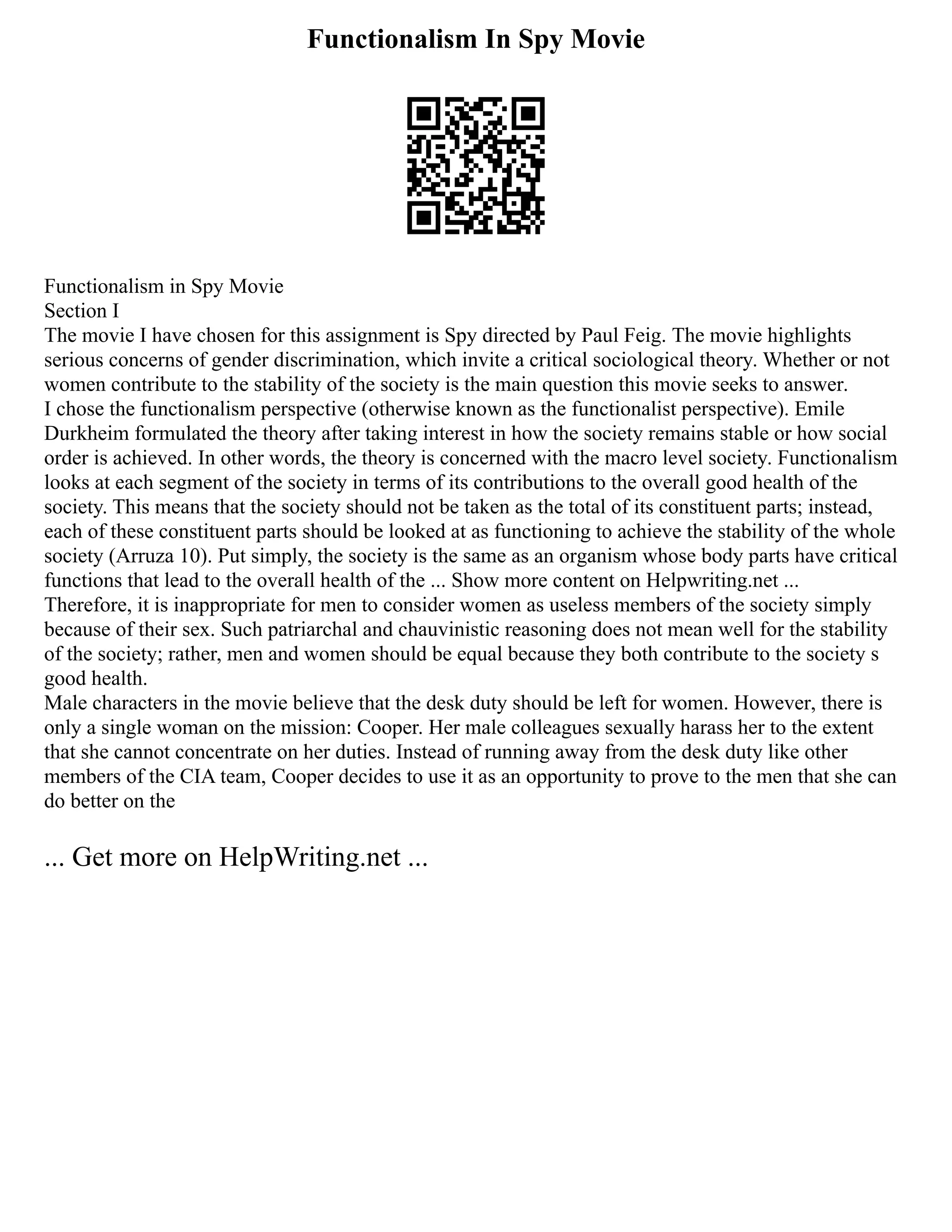 Functionalism In Spy Movie
Functionalism in Spy Movie
Section I
The movie I have chosen for this assignment is Spy directed by Paul Feig. The movie highlights
serious concerns of gender discrimination, which invite a critical sociological theory. Whether or not
women contribute to the stability of the society is the main question this movie seeks to answer.
I chose the functionalism perspective (otherwise known as the functionalist perspective). Emile
Durkheim formulated the theory after taking interest in how the society remains stable or how social
order is achieved. In other words, the theory is concerned with the macro level society. Functionalism
looks at each segment of the society in terms of its contributions to the overall good health of the
society. This means that the society should not be taken as the total of its constituent parts; instead,
each of these constituent parts should be looked at as functioning to achieve the stability of the whole
society (Arruza 10). Put simply, the society is the same as an organism whose body parts have critical
functions that lead to the overall health of the ... Show more content on Helpwriting.net ...
Therefore, it is inappropriate for men to consider women as useless members of the society simply
because of their sex. Such patriarchal and chauvinistic reasoning does not mean well for the stability
of the society; rather, men and women should be equal because they both contribute to the society s
good health.
Male characters in the movie believe that the desk duty should be left for women. However, there is
only a single woman on the mission: Cooper. Her male colleagues sexually harass her to the extent
that she cannot concentrate on her duties. Instead of running away from the desk duty like other
members of the CIA team, Cooper decides to use it as an opportunity to prove to the men that she can
do better on the
... Get more on HelpWriting.net ...
 
